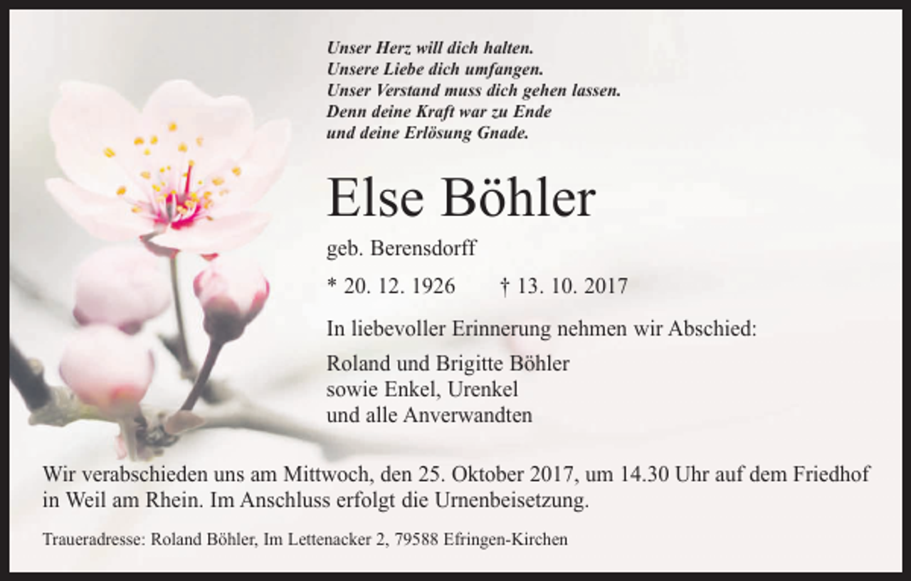 <p>Unser Herz will dich halten.<br />Unsere Liebe dich umfangen.<br />Unser Verstand muss dich gehen lassen.<br />Denn deine Kraft war zu Ende<br />und deine Erlösung Gnade.</p><p>Else Böhler<br />geb. Berensdorff</p><p>* 20. 12. 1926 † 13. 10. 2017<br />In liebevoller Erinnerung nehmen wir Abschied:<br />Roland und Brigitte Böhler<br />sowie Enkel, Urenkel<br />und alle Anverwandten<br />Wir verabschieden uns am Mittwoch, den 25. Oktober 2017, um 14.30 Uhr auf dem Friedhof<br />in Weil am Rhein. Im Anschluss erfolgt die Urnenbeisetzung.<br />Traueradresse: Roland Böhler, Im Lettenacker 2, 79588 Efringen-Kirchen</p>