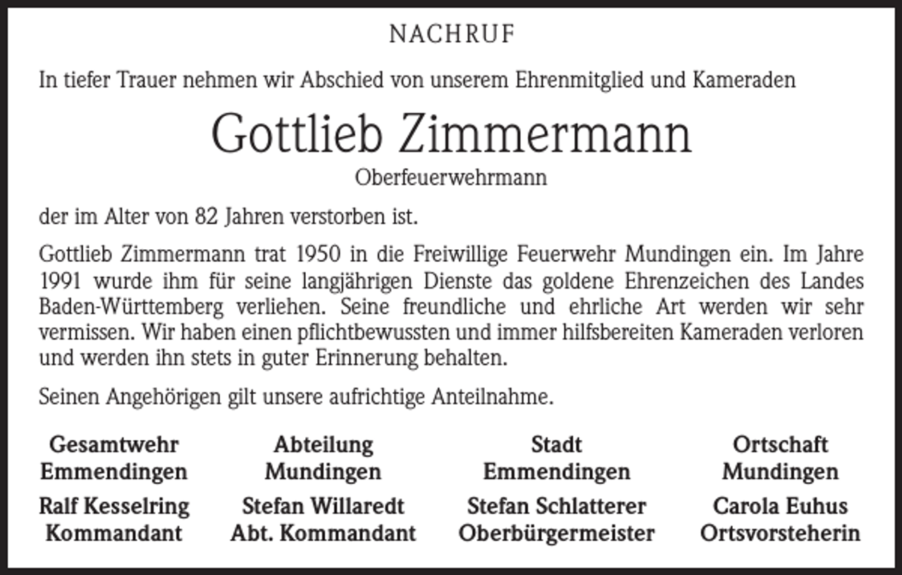 <p>NACHRUF<br />In tiefer Trauer nehmen wir Abschied von unserem Ehrenmitglied und Kameraden</p><p>Gottlieb Zimmermann<br />Oberfeuerwehrmann</p><p>der im Alter von 82 Jahren verstorben ist.<br />Gottlieb Zimmermann trat 1950 in die Freiwillige Feuerwehr Mundingen ein. Im ­Jahre<br />1991 wurde ihm für seine langjährigen Dienste das goldene Ehrenzeichen des ­Landes<br />­Baden-Württemberg verliehen. Seine freundliche und ehrliche Art werden wir sehr<br />vermissen. Wir haben einen pflichtbewussten und immer hilfsbereiten Kameraden verloren<br />und werden ihn stets in guter Erinnerung behalten.<br />Seinen Angehörigen gilt unsere aufrichtige Anteilnahme.<br />Gesamtwehr<br />Emmendingen<br />Ralf Kesselring<br />Kommandant</p><p>Abteilung<br />Mundingen<br />Stefan Willaredt<br />Abt. Kommandant</p><p>Stadt<br />Emmendingen<br />Stefan Schlatterer<br />Oberbürgermeister</p><p>Ortschaft<br />Mundingen<br />Carola Euhus<br />Ortsvorsteherin</p>