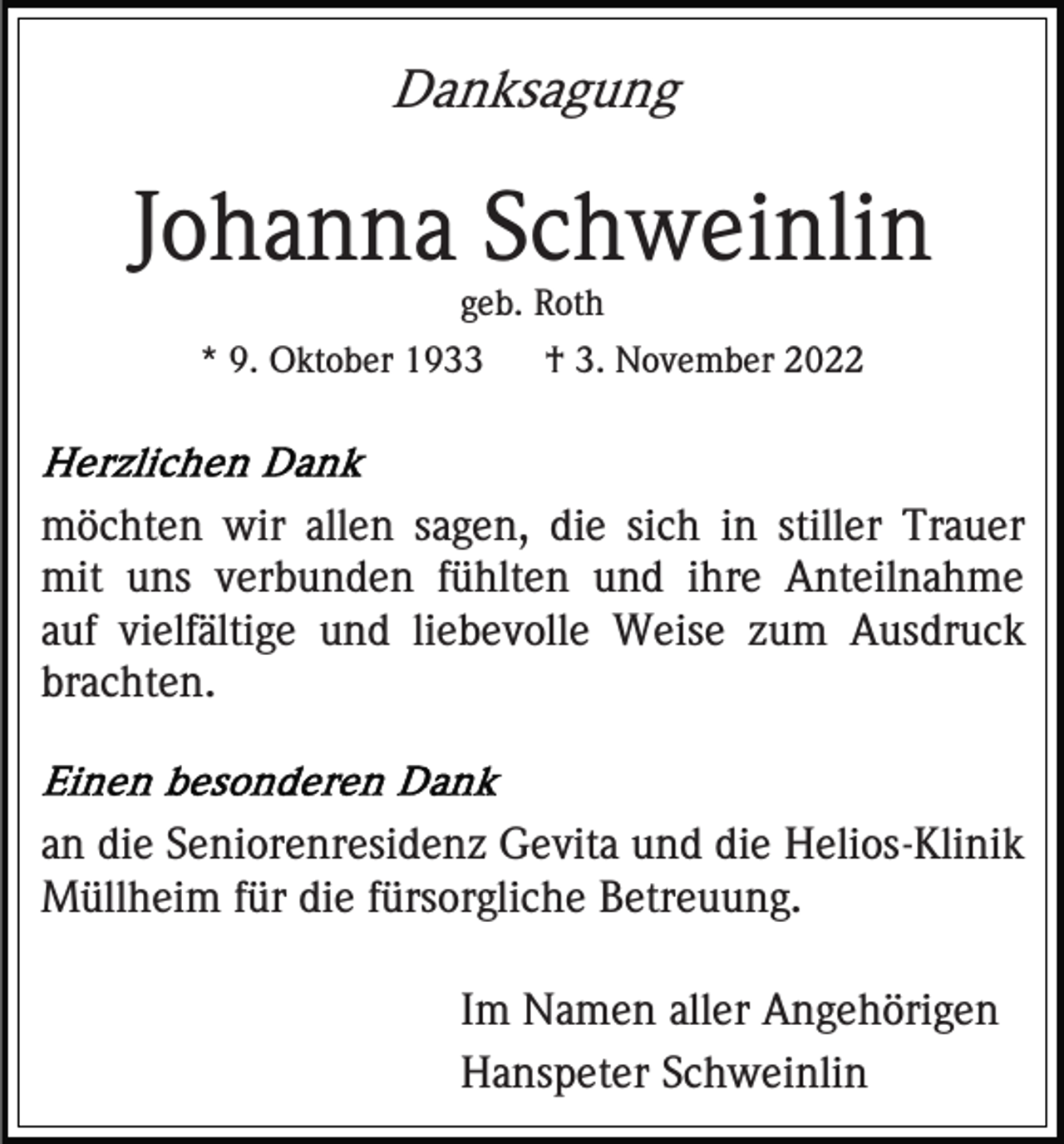 <p>Danksagung</p><p>Johanna Schweinlin<br />geb. Roth<br />* 9. Oktober 1933</p><p>† 3. November 2022</p><p>möchten wir allen sagen, die sich in stiller Trauer<br />mit uns verbunden fühlten und ihre Anteilnahme<br />auf vielfältige und liebevolle Weise zum Ausdruck<br />brachten.</p><p>an die Seniorenresidenz Gevita und die Helios-Klinik<br />Müllheim für die fürsorgliche Betreuung.<br />Im Namen aller Angehörigen<br />Hanspeter Schweinlin</p>