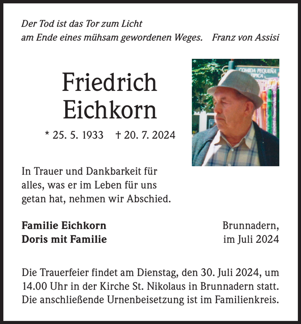 <p>Der Tod ist das Tor zum Licht<br />am Ende eines mühsam gewordenen Weges. Franz von Assisi</p><p>Friedrich<br />Eichkorn<br />* 25. 5. 1933</p><p>† 20. 7. 2024</p><p>In Trauer und Dankbarkeit für<br />alles, was er im Leben für uns<br />getan hat, nehmen wir Abschied.<br />Familie EichkornBrunnadern,<br />Doris mit Familie<br />im Juli 2024<br />Die Trauerfeier findet am Dienstag, den 30. Juli 2024, um<br />14.00 Uhr in der Kirche St. Nikolaus in Brunnadern statt.<br />Die anschließende Urnenbeisetzung ist im Familienkreis.</p>