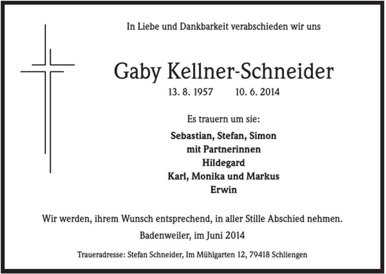 <p>In Liebe und Dankbarkeit verabschieden wir uns</p><p>Gaby Kellner-Schneider<br />13. 8. 1957</p><p>10. 6. 2014</p><p>Es trauern um sie:<br />Sebastian, Stefan, Simon<br />mit Partnerinnen<br />Hildegard<br />Karl, Monika und Markus<br />Erwin<br />Wir werden, ihrem Wunsch entsprechend, in aller Stille Abschied nehmen.<br />Badenweiler, im Juni 2014<br />Traueradresse: Stefan Schneider, Im Mühlgarten 12, 79418 Schliengen</p>