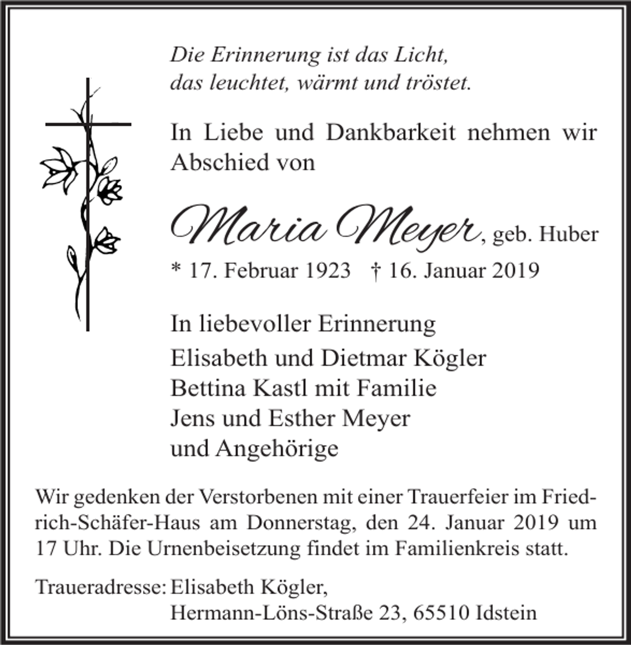 <p>Die Erinnerung ist das Licht,<br />das leuchtet, wärmt und tröstet.</p><p>In Liebe und Dankbarkeit nehmen wir<br />Abschied von</p><p>Maria Meyer, geb. Huber</p><p>* 17. Februar 1923 † 16. Januar 2019</p><p>In liebevoller Erinnerung<br />Elisabeth und Dietmar Kögler<br />Bettina Kastl mit Familie<br />Jens und Esther Meyer<br />und Angehörige<br />Wir gedenken der Verstorbenen mit einer Trauerfeier im Friedrich-Schäfer-Haus am Donnerstag, den 24. Januar 2019 um<br />17 Uhr. Die Urnenbeisetzung findet im Familienkreis statt.<br />Traueradresse: Elisabeth Kögler,<br />Hermann-Löns-Straße 23, 65510 Idstein</p>