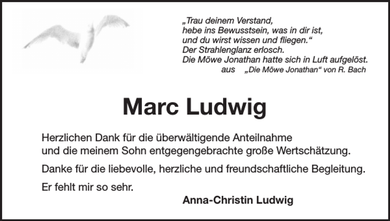 <p>„Trau deinem Verstand,<br />hebe ins Bewusstsein, was in dir ist,<br />und du wirst wissen und fliegen.“<br />Der Strahlenglanz erlosch.<br />Die Möwe Jonathan hatte sich in Luft aufgelöst.<br />aus „Die Möwe Jonathan“ von R. Bach</p><p>Marc Ludwig<br />Herzlichen Dank für die überwältigende Anteilnahme<br />und die meinem Sohn entgegengebrachte große Wertschätzung.<br />Danke für die liebevolle, herzliche und freundschaftliche Begleitung.<br />Er fehlt mir so sehr.<br />Anna-Christin Ludwig</p>