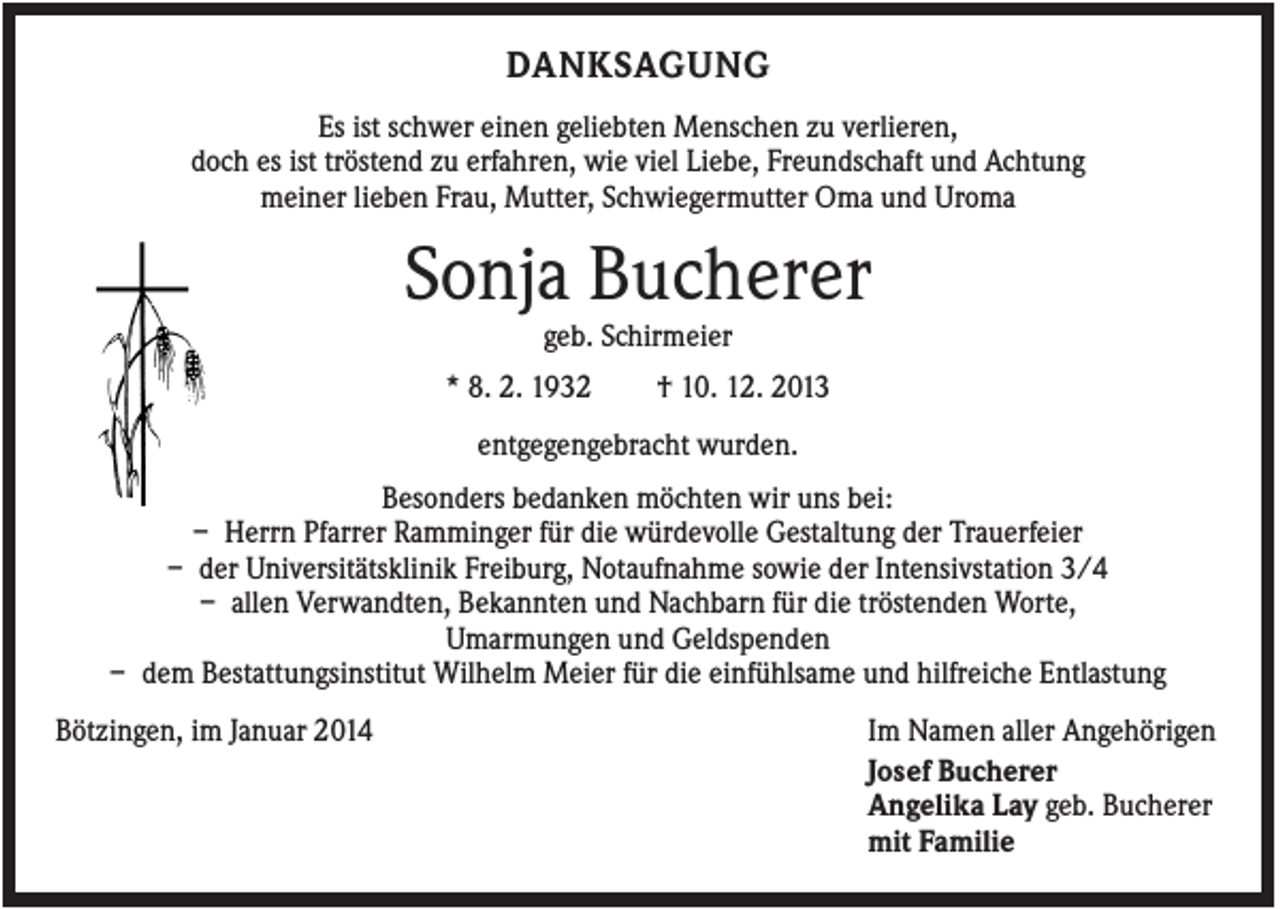 <p>DANKSAGUNG<br />Es ist schwer einen geliebten Menschen zu verlieren,<br />doch es ist tröstend zu erfahren, wie viel Liebe, Freundschaft und Achtung<br />meiner lieben Frau, Mutter, Schwiegermutter Oma und Uroma</p><p>Sonja Bucherer<br />geb. Schirmeier<br />* 8. 2. 1932</p><p>† 10. 12. 2013</p><p>entgegengebracht wurden.<br />Besonders bedanken möchten wir uns bei:<br />– Herrn Pfarrer Ramminger für die würdevolle Gestaltung der Trauerfeier<br />– der Universitätsklinik Freiburg, Notaufnahme sowie der Intensivstation 3/4<br />– allen Verwandten, Bekannten und Nachbarn für die tröstenden Worte,<br />Umarmungen und Geldspenden<br />– dem Bestattungsinstitut Wilhelm Meier für die einfühlsame und hilfreiche Entlastung<br />Bötzingen, im Januar 2014</p><p>Im Namen aller Angehörigen<br />Josef Bucherer<br />Angelika Lay geb. Bucherer<br />mit Familie</p>