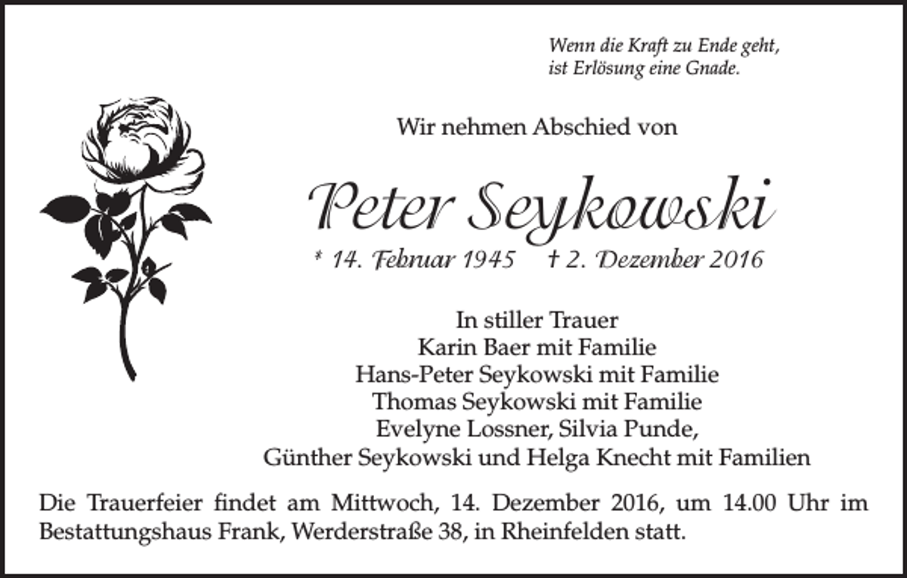 <p>Wenn die Kraft zu Ende geht,<br />ist Erlösung eine Gnade.</p><p>Wir nehmen Abschied von</p><p>Peter Seykowski<br />* 14. Februar 1945 † 2. Dezember 2016</p><p>In stiller Trauer<br />Karin Baer mit Familie<br />Hans-Peter Seykowski mit Familie<br />Thomas Seykowski mit Familie<br />Evelyne Lossner, Silvia Punde,<br />Günther Seykowski und Helga Knecht mit Familien<br />Die Trauerfeier findet am Mittwoch, 14. Dezember 2016, um 14.00 Uhr im<br />Bestattungshaus Frank, Werderstraße 38, in Rheinfelden statt.</p>