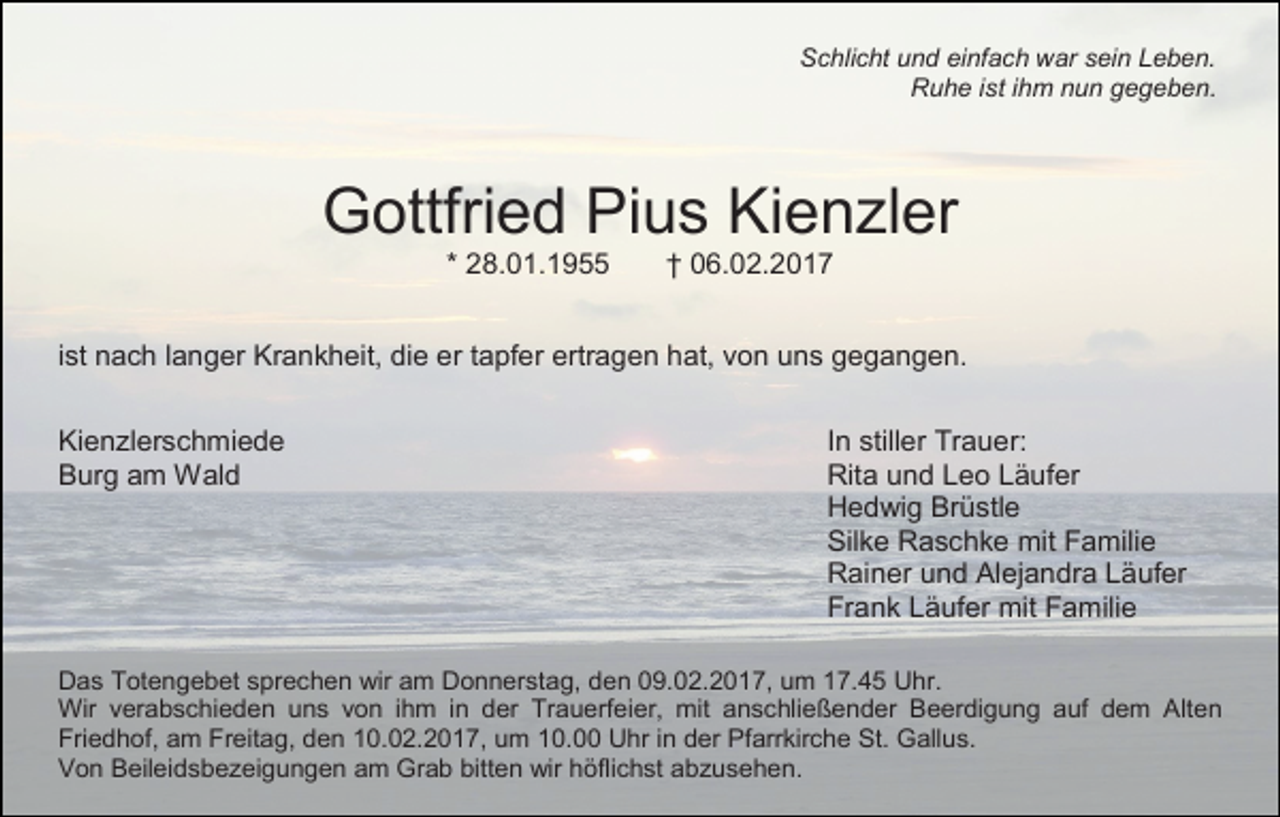 <p>Schlicht und einfach war sein Leben.<br />Ruhe ist ihm nun gegeben.</p><p>Gottfried Pius Kienzler<br />* 28.01.1955</p><p>† 06.02.2017</p><p>ist nach langer Krankheit, die er tapfer ertragen hat, von uns gegangen.<br />Kienzlerschmiede<br />Burg am Wald</p><p>In stiller Trauer:<br />Rita und Leo Läufer<br />Hedwig Brüstle<br />Silke Raschke mit Familie<br />Rainer und Alejandra Läufer<br />Frank Läufer mit Familie</p><p>Das Totengebet sprechen wir am Donnerstag, den 09.02.2017, um 17.45 Uhr.<br />Wir verabschieden uns von ihm in der Trauerfeier, mit anschließender Beerdigung auf dem Alten<br />Friedhof, am Freitag, den 10.02.2017, um 10.00 Uhr in der Pfarrkirche St. Gallus.<br />Von Beileidsbezeigungen am Grab bitten wir höflichst abzusehen.</p>