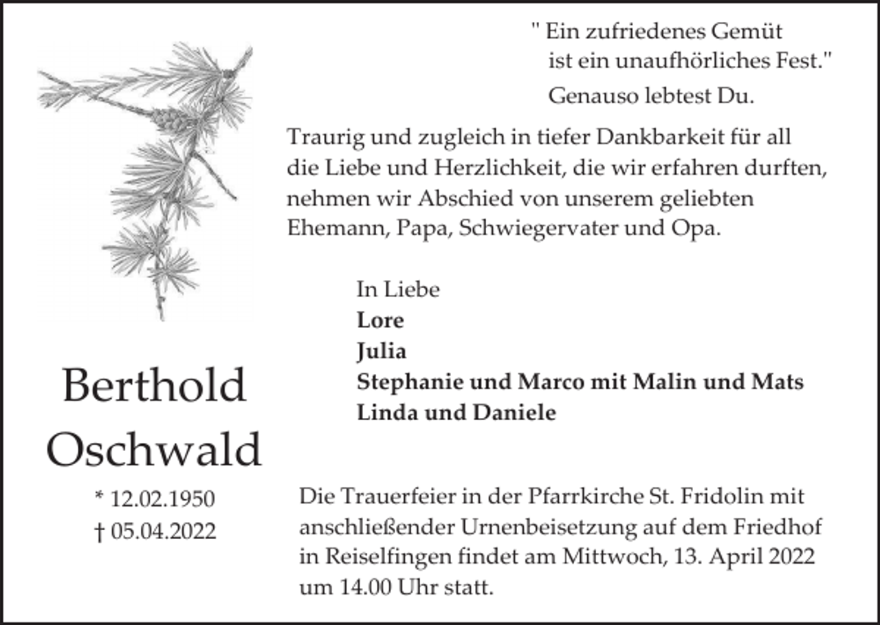 <p>" Ein zufriedenes Gemüt<br />ist ein unaufhörliches Fest."<br />Genauso lebtest Du.<br />Traurig und zugleich in tiefer Dankbarkeit für all<br />die Liebe und Herzlichkeit, die wir erfahren durften,<br />nehmen wir Abschied von unserem geliebten<br />Ehemann, Papa, Schwiegervater und Opa.</p><p>Berthold<br />Oschwald<br />* 12.02.1950<br />† 05.04.2022</p><p>In Liebe<br />Lore<br />Julia<br />Stephanie und Marco mit Malin und Mats<br />Linda und Daniele</p><p>Die Trauerfeier in der Pfarrkirche St. Fridolin mit<br />anschließender Urnenbeisetzung auf dem Friedhof<br />in Reiselfingen findet am Mittwoch, 13. April 2022<br />um 14.00 Uhr statt.</p>