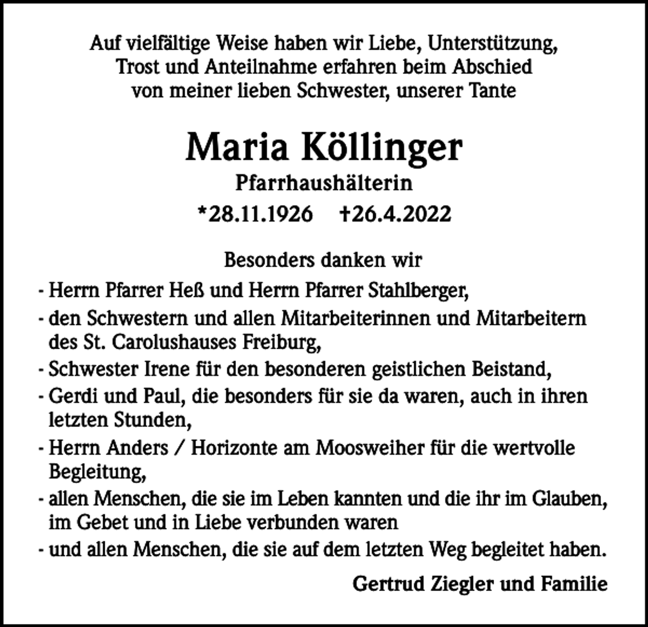<p>Auf vielfältige Weise haben wir Liebe, Unterstützung,<br />Trost und Anteilnahme erfahren beim Abschied<br />von meiner lieben Schwester, unserer Tante</p><p>Maria Köllinger<br />Pfarrhaushälterin<br />*28.11.1926 †26.4.2022</p><p>Besonders danken wir<br />- Herrn Pfarrer Heß und Herrn Pfarrer Stahlberger,<br />- den Schwestern und allen Mitarbeiterinnen und Mitarbeitern<br />des St. Carolushauses Freiburg,<br />- Schwester Irene für den besonderen geistlichen Beistand,<br />- Gerdi und Paul, die besonders für sie da waren, auch in ihren<br />letzten Stunden,<br />- Herrn Anders / Horizonte am Moosweiher für die wertvolle<br />Begleitung,<br />- allen Menschen, die sie im Leben kannten und die ihr im Glauben,<br />im Gebet und in Liebe verbunden waren<br />- und allen Menschen, die sie auf dem letzten Weg begleitet haben.<br />Gertrud Ziegler und Familie</p>