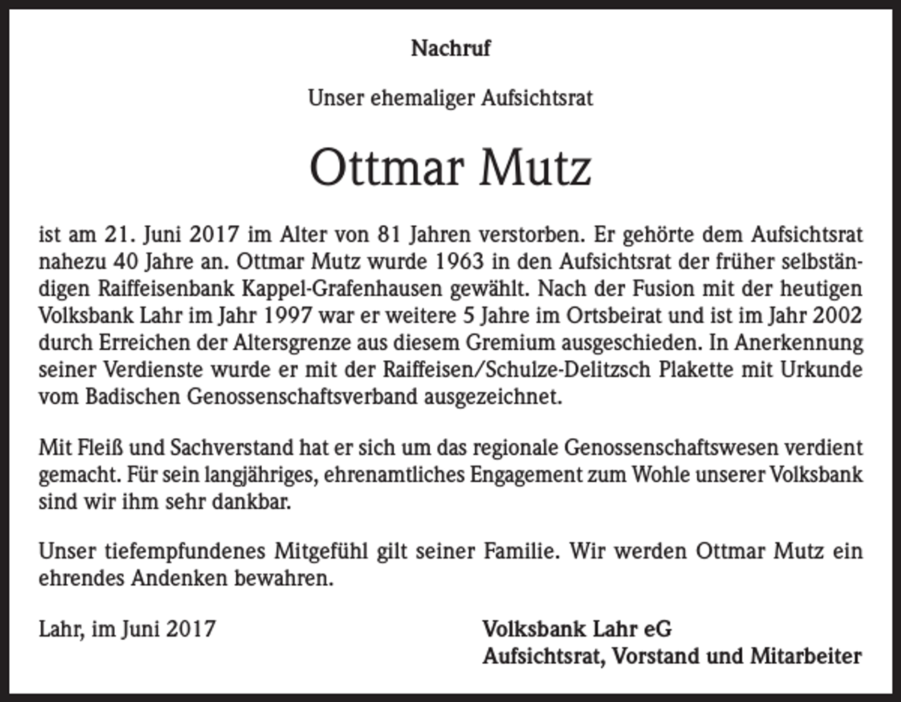 <p>Nachruf<br />Unser ehemaliger Aufsichtsrat</p><p>Ottmar Mutz<br />ist am 21. Juni 2017 im Alter von 81 Jahren verstorben. Er gehörte dem Aufsichtsrat<br />nahezu 40 Jahre an. Ottmar Mutz wurde 1963 in den Aufsichtsrat der früher selbständigen Raiffeisenbank Kappel-Grafenhausen gewählt. Nach der Fusion mit der heutigen<br />Volksbank Lahr im Jahr 1997 war er weitere 5 Jahre im Ortsbeirat und ist im Jahr 2002<br />durch Erreichen der Altersgrenze aus diesem Gremium ausgeschieden. In Anerkennung<br />seiner Verdienste wurde er mit der Raiffeisen/Schulze-Delitzsch Plakette mit Urkunde<br />vom Badischen Genossenschaftsverband ausgezeichnet.<br />Mit Fleiß und Sachverstand hat er sich um das regionale Genossenschaftswesen verdient<br />gemacht. Für sein langjähriges, ehrenamtliches Engagement zum Wohle unserer Volksbank<br />sind wir ihm sehr dankbar.<br />Unser tiefempfundenes Mitgefühl gilt seiner Familie. Wir werden Ottmar Mutz ein<br />ehrendes Andenken bewahren.<br />Lahr, im Juni 2017 Volksbank Lahr eG<br />Aufsichtsrat, Vorstand und Mitarbeiter</p>