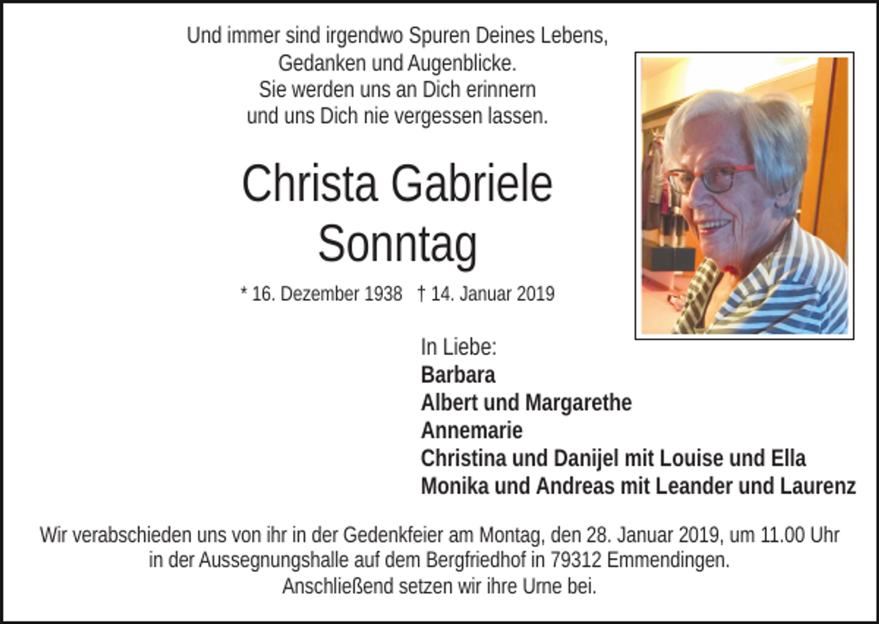 <p>Und immer sind irgendwo Spuren Deines Lebens,<br />Gedanken und Augenblicke.<br />Sie werden uns an Dich erinnern<br />und uns Dich nie vergessen lassen.</p><p>Christa Gabriele<br />Sonntag<br />* 16. Dezember 1938 † 14. Januar 2019</p><p>In Liebe:<br />Barbara<br />Albert und Margarethe<br />Annemarie<br />Christina und Danijel mit Louise und Ella<br />Monika und Andreas mit Leander und Laurenz<br />Wir verabschieden uns von ihr in der Gedenkfeier am Montag, den 28. Januar 2019, um 11.00 Uhr<br />in der Aussegnungshalle auf dem Bergfriedhof in 79312 Emmendingen.<br />Anschließend setzen wir ihre Urne bei.</p>