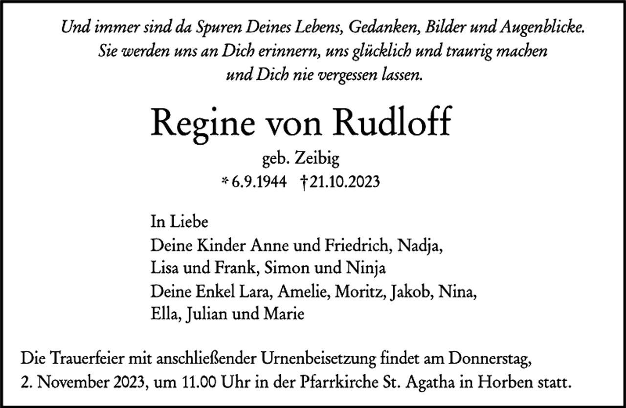<p>Und immer sind da Spuren Deines Lebens, Gedanken, Bilder und Augenblicke.<br />Sie werden uns an Dich erinnern, uns glücklich und traurig machen<br />und Dich nie vergessen lassen.</p><p>
Regine von Rudloff geb. Zeibig</p><p>
* 6.9.1944<br />† 21.10.2023</p><p>
In Liebe<br />Deine Kinder Anne und Friedrich, Nadja,<br />Lisa und Frank, Simon und Ninja<br />Deine Enkel Lara, Amelie, Moritz, Jakob, Nina,<br />Ella, Julian und Marie</p><p>
Die Trauerfeier mit anschließender Urnenbeisetzung findet am Donnerstag,<br />2. November 2023, um 11.00 Uhr in der Pfarrkirche St. Agatha in Horben statt.</p>