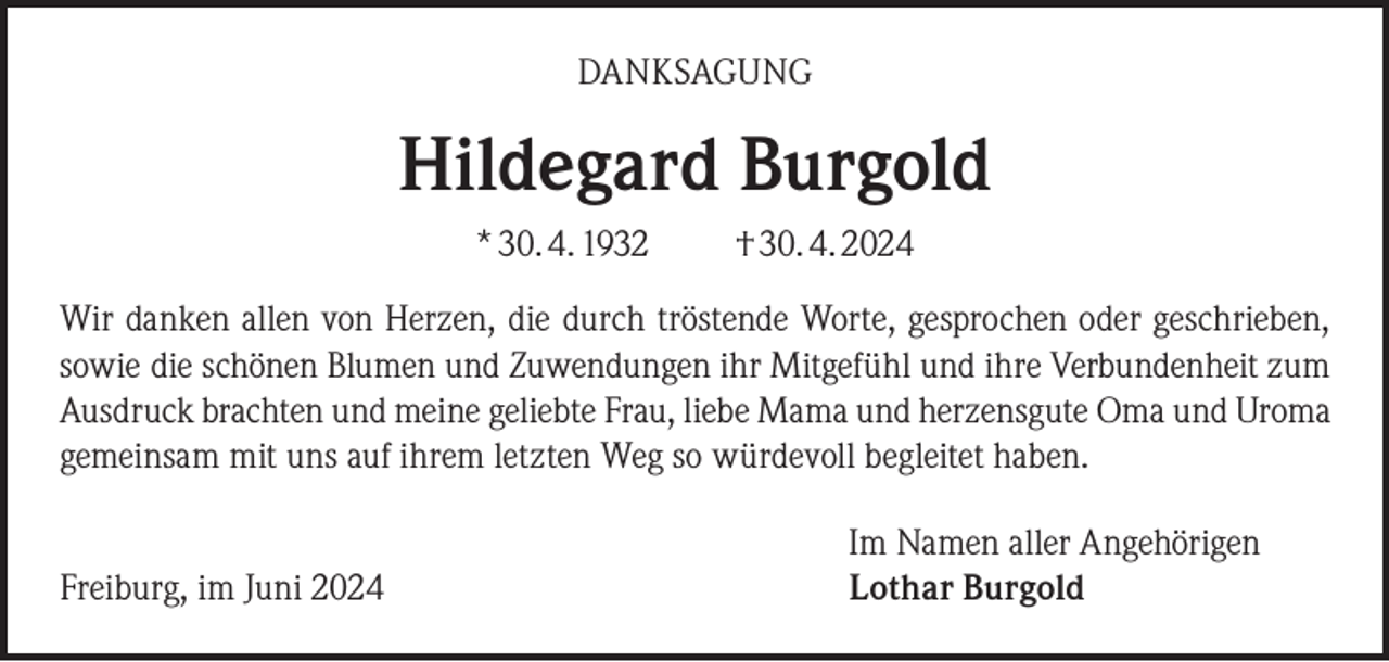 <p>DANKSAGUNG</p><p>Hildegard Burgold<br />* 30. 4. 1932</p><p>† 30. 4. 2024</p><p>Wir danken allen von Herzen, die durch tröstende Worte, gesprochen oder geschrieben,<br />sowie die schönen Blumen und Zuwendungen ihr Mitgefühl und ihre Verbundenheit zum<br />Ausdruck brachten und meine geliebte Frau, liebe Mama und herzensgute Oma und Uroma<br />gemeinsam mit uns auf ihrem letzten Weg so würdevoll begleitet haben.<br />Freiburg, im Juni 2024</p><p>Im Namen aller Angehörigen<br />Lothar Burgold</p>