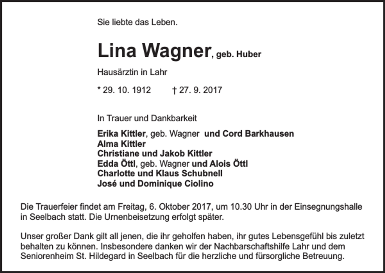 <p>Sie liebte das Leben.</p><p>Lina Wagner, geb. Huber<br />Hausärztin in Lahr<br />* 29. 10. 1912</p><p>† 27. 9. 2017</p><p>In Trauer und Dankbarkeit<br />Erika Kittler, geb. Wagner und Cord Barkhausen<br />Alma Kittler<br />Christiane und Jakob Kittler<br />Edda Öttl, geb. Wagner und Alois Öttl<br />Charlotte und Klaus Schubnell<br />José und Dominique Ciolino<br />Die Trauerfeier findet am Freitag, 6. Oktober 2017, um 10.30 Uhr in der Einsegnungshalle<br />in Seelbach statt. Die Urnenbeisetzung erfolgt später.<br />Unser großer Dank gilt all jenen, die ihr geholfen haben, ihr gutes Lebensgefühl bis zuletzt<br />behalten zu können. Insbesondere danken wir der Nachbarschaftshilfe Lahr und dem<br />Seniorenheim St. Hildegard in Seelbach für die herzliche und fürsorgliche Betreuung.</p>
