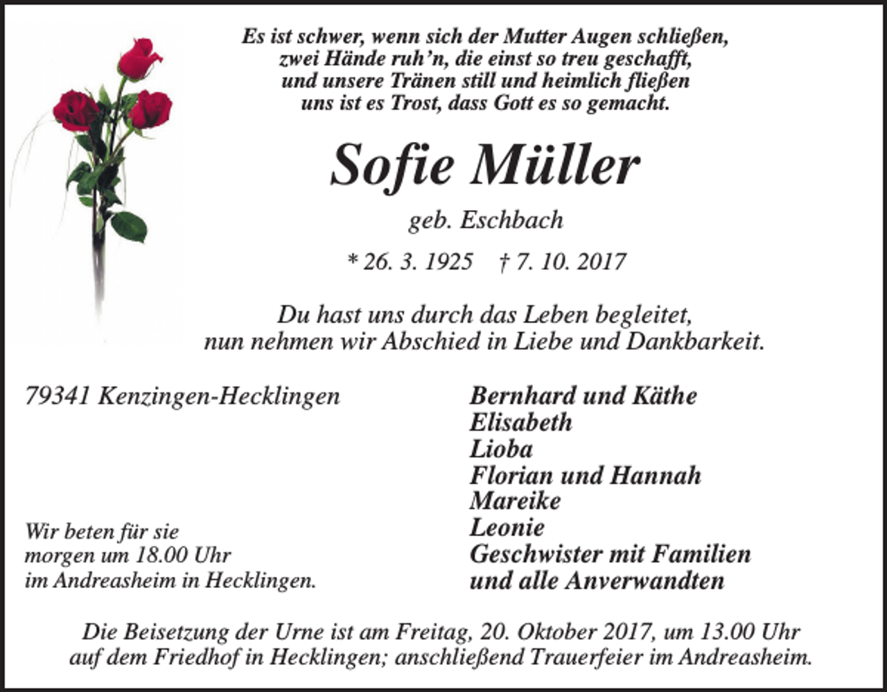 <p>Es ist schwer, wenn sich der Mutter Augen schließen,<br />zwei Hände ruh’n, die einst so treu geschafft,<br />und unsere Tränen still und heimlich fließen<br />uns ist es Trost, dass Gott es so gemacht.</p><p>Sofie Müller<br />geb. Eschbach<br />* 26. 3. 1925</p><p>† 7. 10. 2017</p><p>Du hast uns durch das Leben begleitet,<br />nun nehmen wir Abschied in Liebe und Dankbarkeit.<br />79341 Kenzingen-Hecklingen</p><p>Wir beten für sie<br />morgen um 18.00 Uhr<br />im Andreasheim in Hecklingen.</p><p>Bernhard und Käthe<br />Elisabeth<br />Lioba<br />Florian und Hannah<br />Mareike<br />Leonie<br />Geschwister mit Familien<br />und alle Anverwandten</p><p>Die Beisetzung der Urne ist am Freitag, 20. Oktober 2017, um 13.00 Uhr<br />auf dem Friedhof in Hecklingen; anschließend Trauerfeier im Andreasheim.</p>