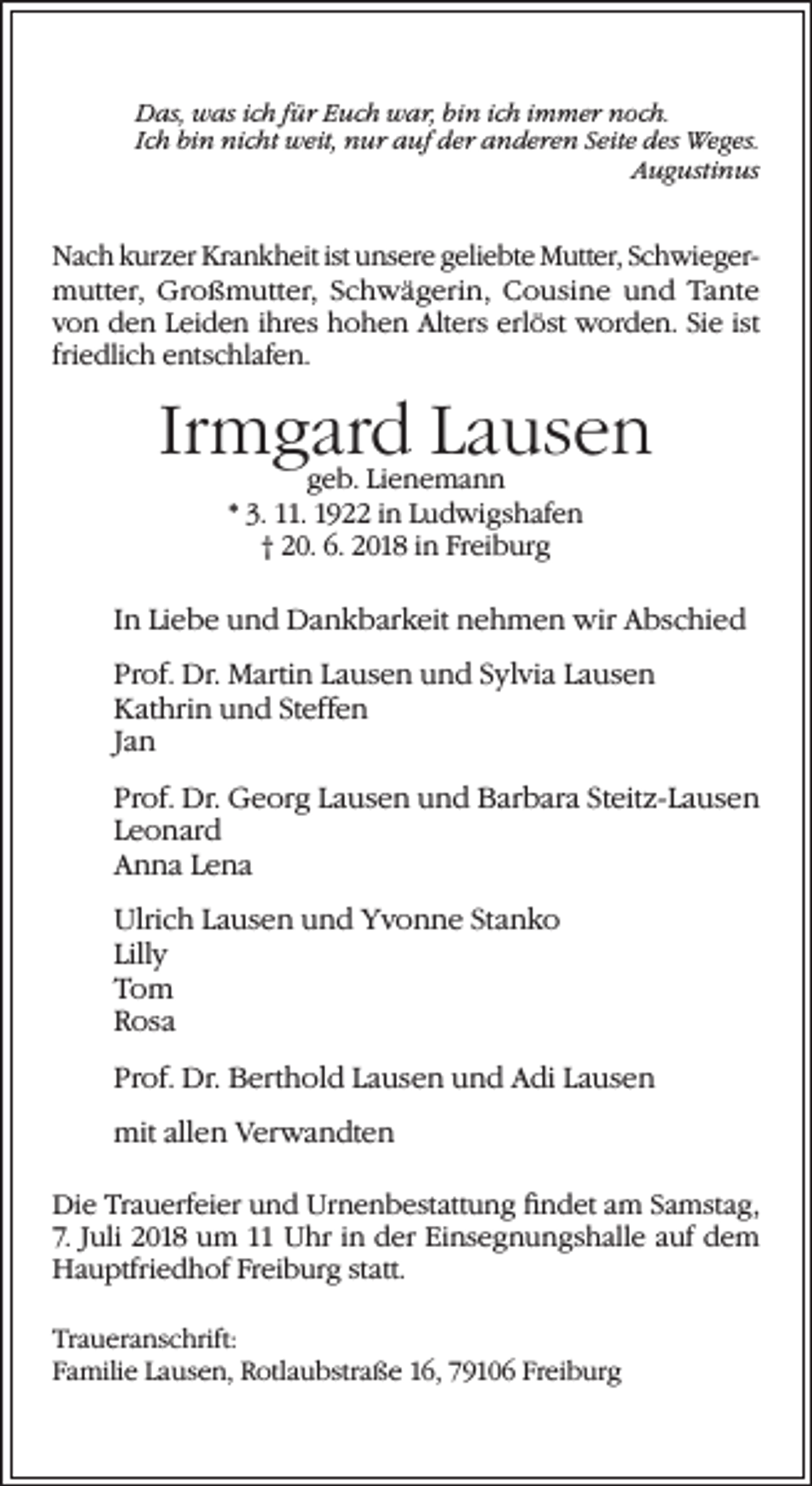 <p>Das, was ich für Euch war, bin ich immer noch.<br />Ich bin nicht weit, nur auf der anderen Seite des Weges.</p><p>Augustinus</p><p>Nach kurzer Krankheit ist unsere geliebte Mutter, Schwiegermutter, Großmutter, Schwägerin, Cousine und Tante<br />von den Leiden ihres hohen Alters erlöst worden. Sie ist<br />friedlich entschlafen.</p><p>Irmgard Lausen<br />geb. Lienemann<br />* 3. 11. 1922 in Ludwigshafen<br />† 20. 6. 2018 in Freiburg</p><p>In Liebe und Dankbarkeit nehmen wir Abschied<br />Prof. Dr. Martin Lausen und Sylvia Lausen<br />Kathrin und Steffen<br />Jan<br />Prof. Dr. Georg Lausen und Barbara Steitz-Lausen<br />Leonard<br />Anna Lena<br />Ulrich Lausen und Yvonne Stanko<br />Lilly<br />Tom<br />Rosa<br />Prof. Dr. Berthold Lausen und Adi Lausen<br />mit allen Verwandten<br />Die Trauerfeier und Urnenbestattung findet am Samstag,<br />7. Juli 2018 um 11 Uhr in der Einsegnungshalle auf dem<br />Hauptfriedhof Freiburg statt.<br />Traueranschrift:<br />Familie Lausen, Rotlaubstraße 16, 79106 Freiburg</p>