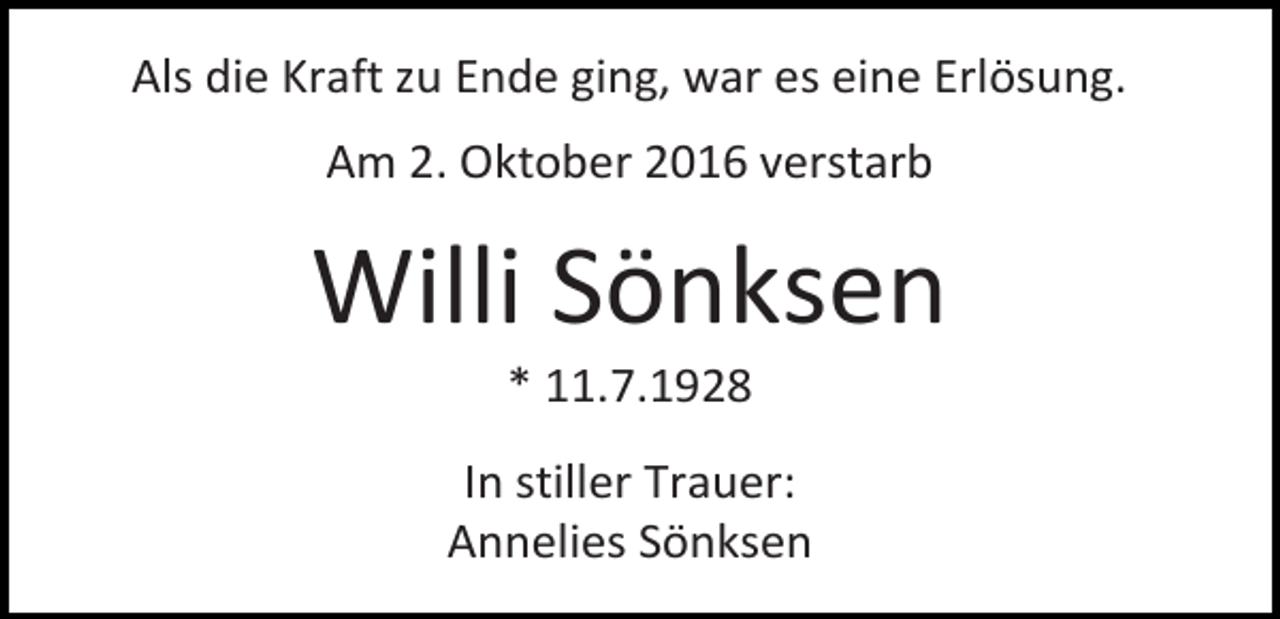 <p>Als die Kraft zu Ende ging, war es eine Erlösung.<br />Am 2. Oktober 2016 verstarb</p><p>Willi Sönksen<br />* 11.7.1928<br />In stiller Trauer:<br />Annelies Sönksen</p>