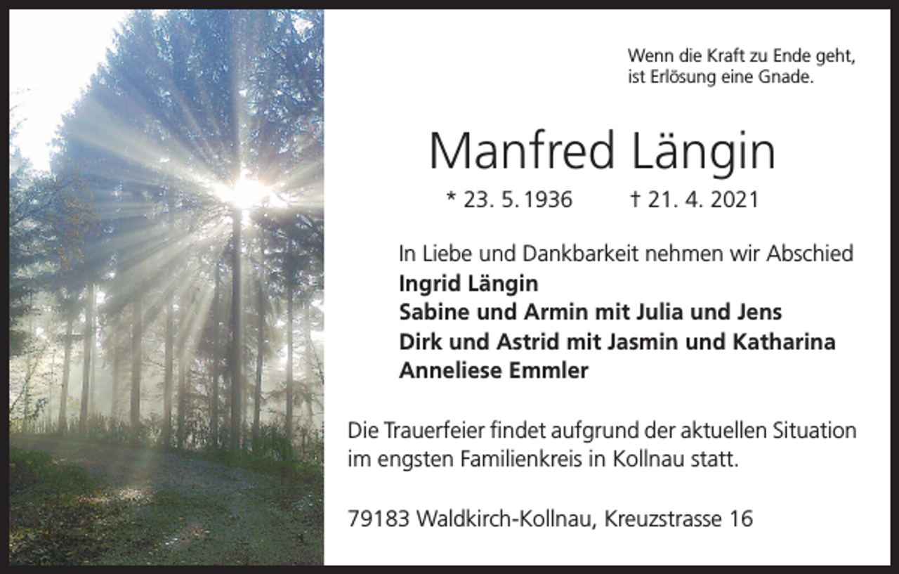 <p>Wenn die Kraft zu Ende geht,<br />ist Erlösung eine Gnade.</p><p>Manfred Längin<br />* 23. 5. 1936</p><p>† 21. 4. 2021</p><p>In Liebe und Dankbarkeit nehmen wir Abschied<br />Ingrid Längin<br />Sabine und Armin mit Julia und Jens<br />Dirk und Astrid mit Jasmin und Katharina<br />Anneliese Emmler<br />Die Trauerfeier findet aufgrund der aktuellen Situation<br />im engsten Familienkreis in Kollnau statt.<br />79183 Waldkirch-Kollnau, Kreuzstrasse 16</p>