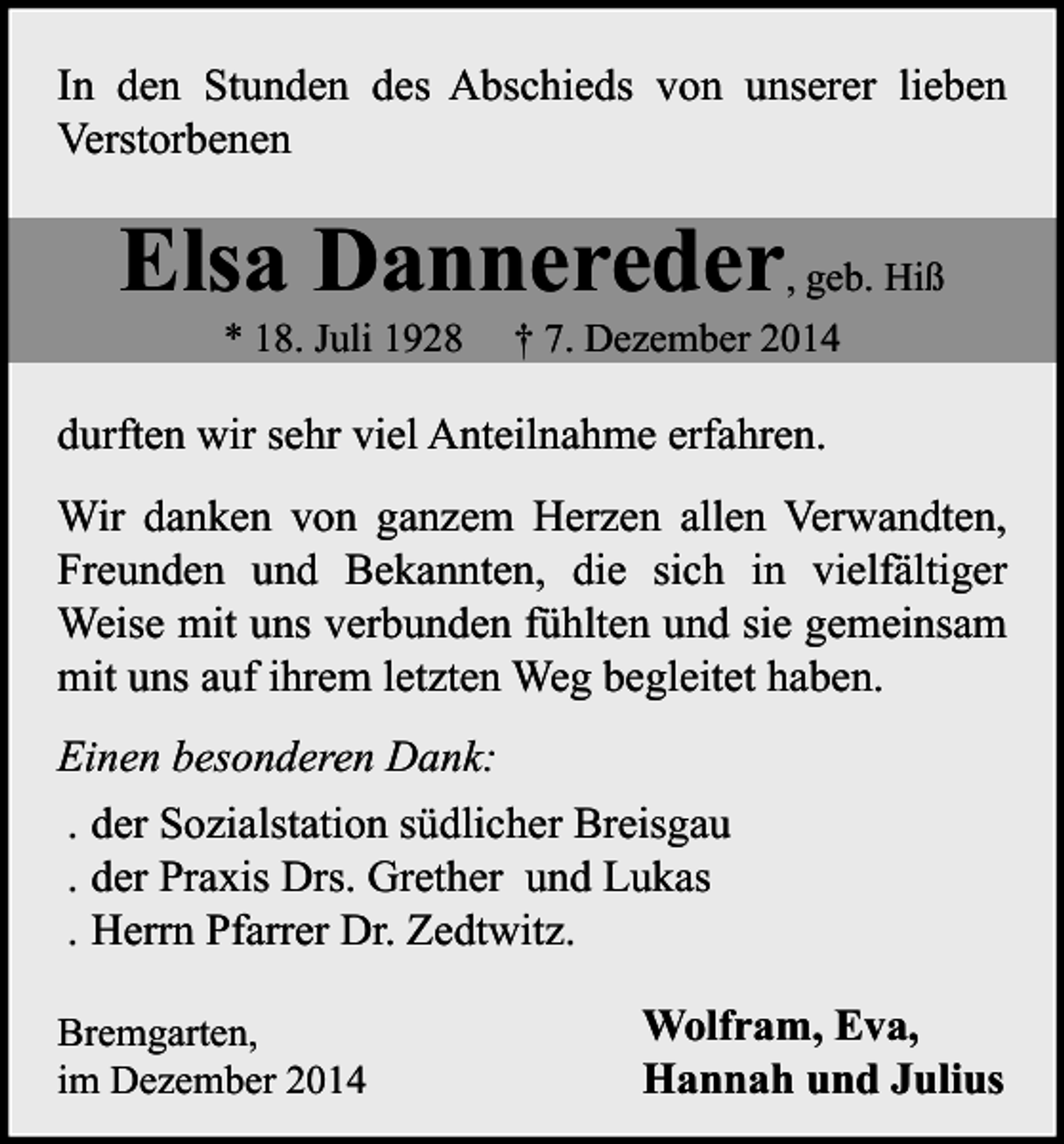 <p>In den Stunden des Abschieds von unserer lieben<br />Verstorbenen</p><p>Elsa Dannereder, geb. Hiß<br />* 18. Juli 1928</p><p>† 7. Dezember 2014</p><p>durften wir sehr viel Anteilnahme erfahren.<br />Wir danken von ganzem Herzen allen Verwandten,<br />Freunden und Bekannten, die sich in vielfältiger<br />Weise mit uns verbunden fühlten und sie gemeinsam<br />mit uns auf ihrem letzten Weg begleitet haben.<br />Einen besonderen Dank:<br />. der Sozialstation südlicher Breisgau<br />. der Praxis Drs. Grether und Lukas<br />. Herrn Pfarrer Dr. Zedtwitz.<br />Bremgarten,<br />im Dezember 2014</p><p>Wolfram, Eva,<br />Hannah und Julius</p>