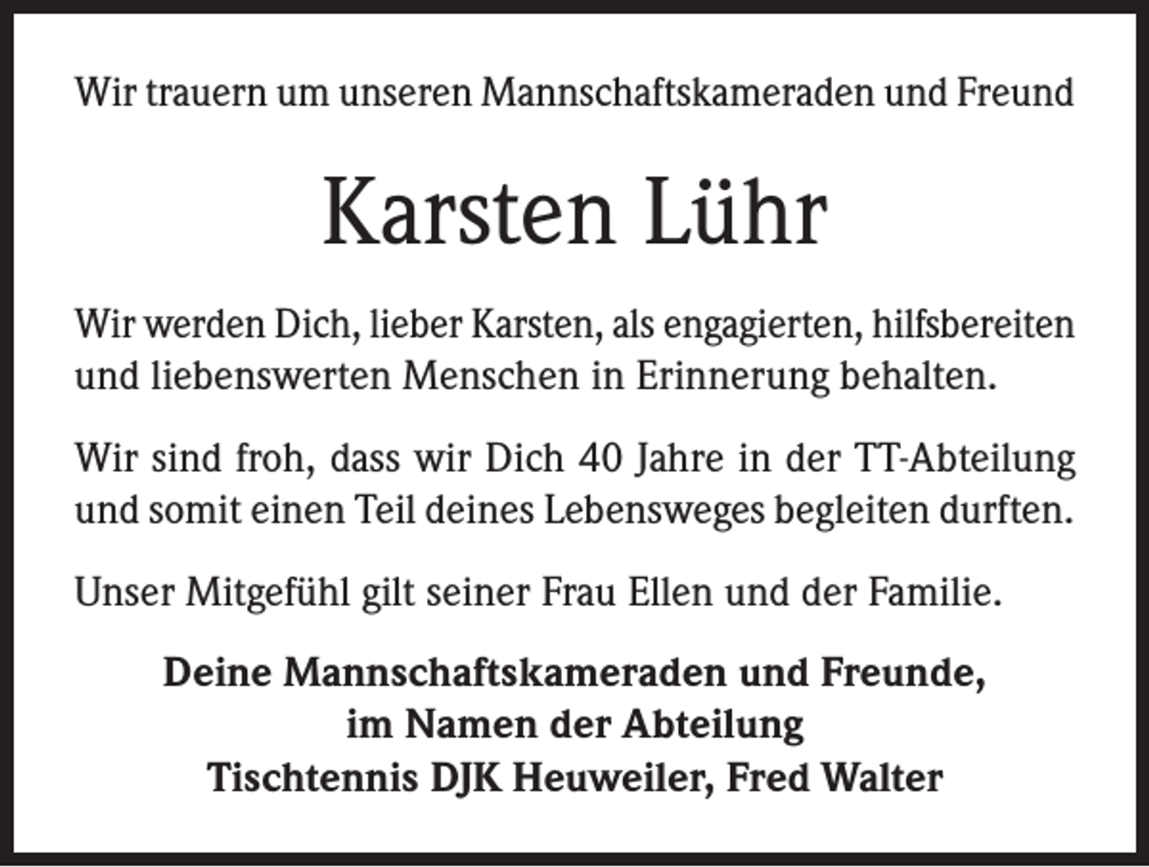 <p>Wir trauern um unseren Mannschaftskameraden und Freund</p><p>Karsten Lühr<br />Wir werden Dich, lieber Karsten, als engagierten, hilfsbereiten<br />und liebenswerten Menschen in Erinnerung behalten.<br />Wir sind froh, dass wir Dich 40 Jahre in der TT-Abteilung<br />und somit einen Teil deines Lebensweges begleiten durften.<br />Unser Mitgefühl gilt seiner Frau Ellen und der Familie.<br />Deine Mannschaftskameraden und Freunde,<br />im Namen der Abteilung<br />Tischtennis DJK Heuweiler, Fred Walter</p>