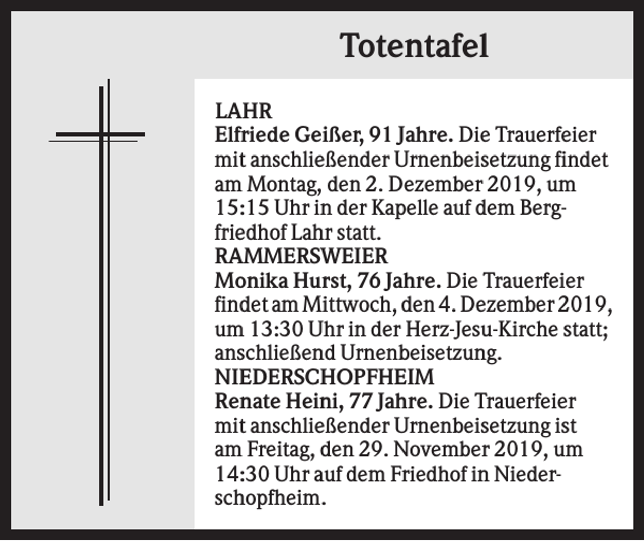 <p>Totentafel<br />LAHR<br />Elfriede Geißer, 91 Jahre. Die Trauerfeier<br />mit anschließender Urnenbeisetzung findet<br />am Montag, den 2. Dezember 2019, um<br />15:15 Uhr in der Kapelle auf dem Bergfriedhof Lahr statt.<br />RAMMERSWEIER<br />Monika Hurst, 76 Jahre. Die Trauerfeier<br />findet am Mittwoch, den 4. Dezember 2019,<br />um 13:30 Uhr in der Herz-Jesu-Kirche statt;<br />anschließend Urnenbeisetzung.<br />NIEDERSCHOPFHEIM<br />Renate Heini, 77 Jahre. Die Trauerfeier<br />mit anschließender Urnenbeisetzung ist<br />am Freitag, den 29. November 2019, um<br />14:30 Uhr auf dem Friedhof in Niederschopfheim.</p>
