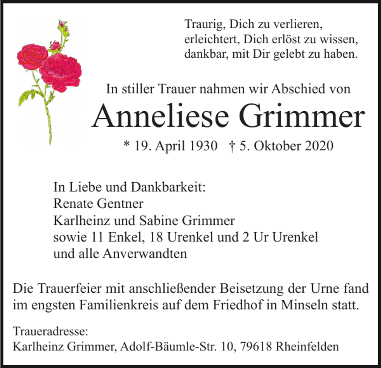 <p>Traurig, Dich zu verlieren,<br />erleichtert, Dich erlöst zu wissen,<br />dankbar, mit Dir gelebt zu haben.</p><p>In stiller Trauer nahmen wir Abschied von</p><p>Anneliese Grimmer<br />* 19. April 1930 † 5. Oktober 2020<br />In Liebe und Dankbarkeit:<br />Renate Gentner<br />Karlheinz und Sabine Grimmer<br />sowie 11 Enkel, 18 Urenkel und 2 Ur Urenkel<br />und alle Anverwandten<br />Die Trauerfeier mit anschließender Beisetzung der Urne fand<br />im engsten Familienkreis auf dem Friedhof in Minseln statt.<br />Traueradresse:<br />Karlheinz Grimmer, Adolf-Bäumle-Str. 10, 79618 Rheinfelden</p>
