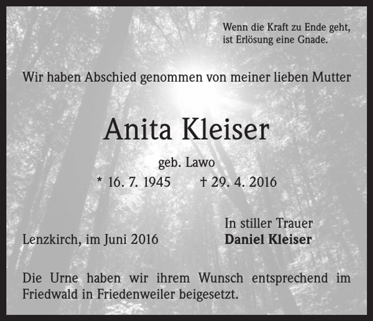<p>Wenn die Kraft zu Ende geht,<br />ist Erlösung eine Gnade.</p><p>Wir haben Abschied genommen von meiner lieben Mutter</p><p>Anita Kleiser<br />geb. Lawo<br />* 16. 7. 1945 † 29. 4. 2016</p><p>Lenzkirch, im Juni 2016</p><p>In stiller Trauer<br />Daniel Kleiser</p><p>Die Urne haben wir ihrem Wunsch entsprechend im<br />­Friedwald in Friedenweiler beigesetzt.</p>