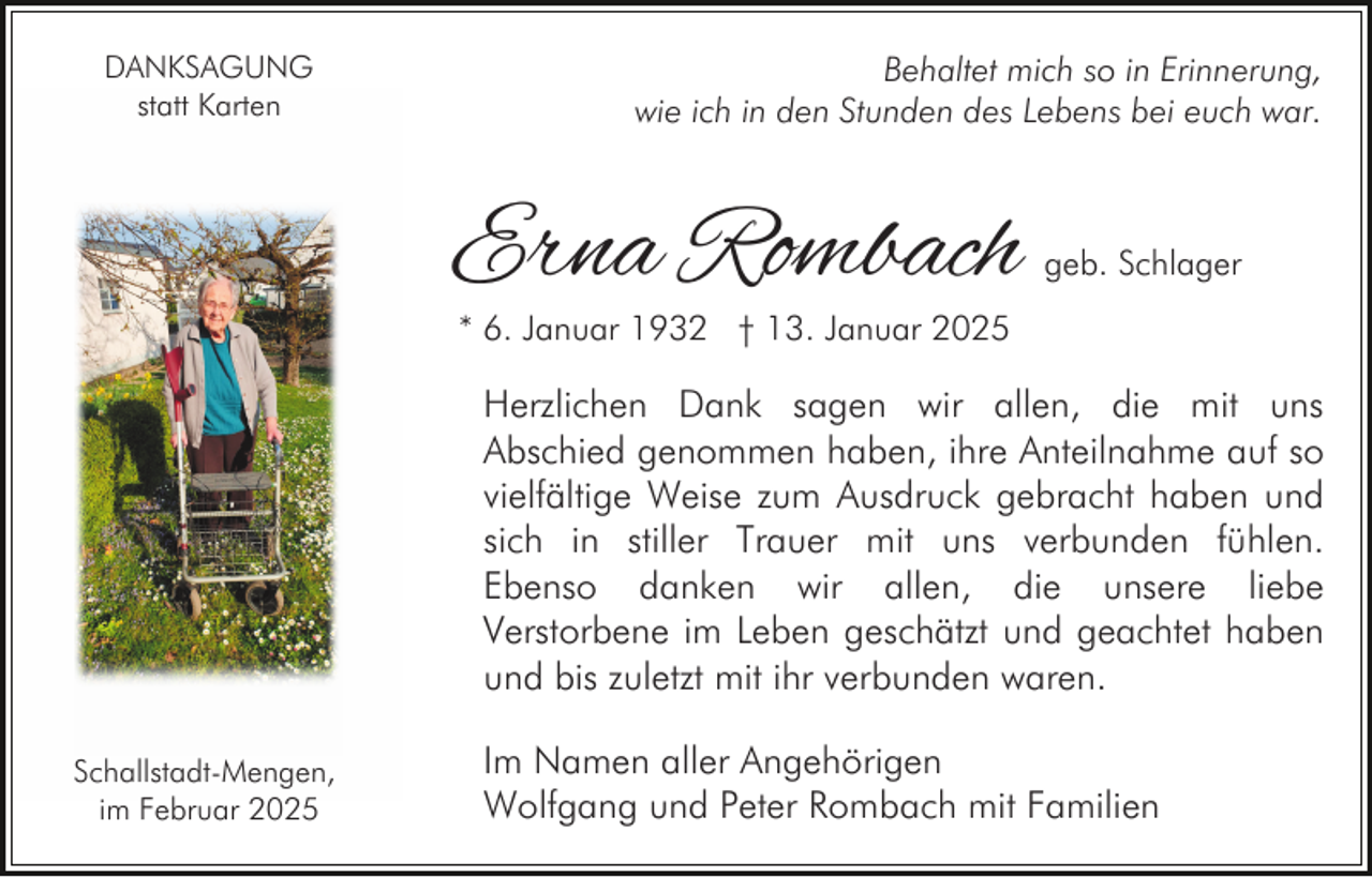 <p>DANKSAGUNG<br />statt Karten</p><p>Behaltet mich so in Erinnerung,<br />wie ich in den Stunden des Lebens bei euch war.</p><p>Erna Rombach</p><p>geb. Schlager</p><p>* 6. Januar 1932 † 13. Januar 2025</p><p>Herzlichen Dank sagen wir allen, die mit uns<br />Abschied genommen haben, ihre Anteilnahme auf so<br />vielfältige Weise zum Ausdruck gebracht haben und<br />sich in stiller Trauer mit uns verbunden fühlen.<br />Ebenso danken wir allen, die unsere liebe<br />Verstorbene im Leben geschätzt und geachtet haben<br />und bis zuletzt mit ihr verbunden waren.<br />Schallstadt-Mengen,<br />im Februar 2025</p><p>Im Namen aller Angehörigen<br />Wolfgang und Peter Rombach mit Familien</p>