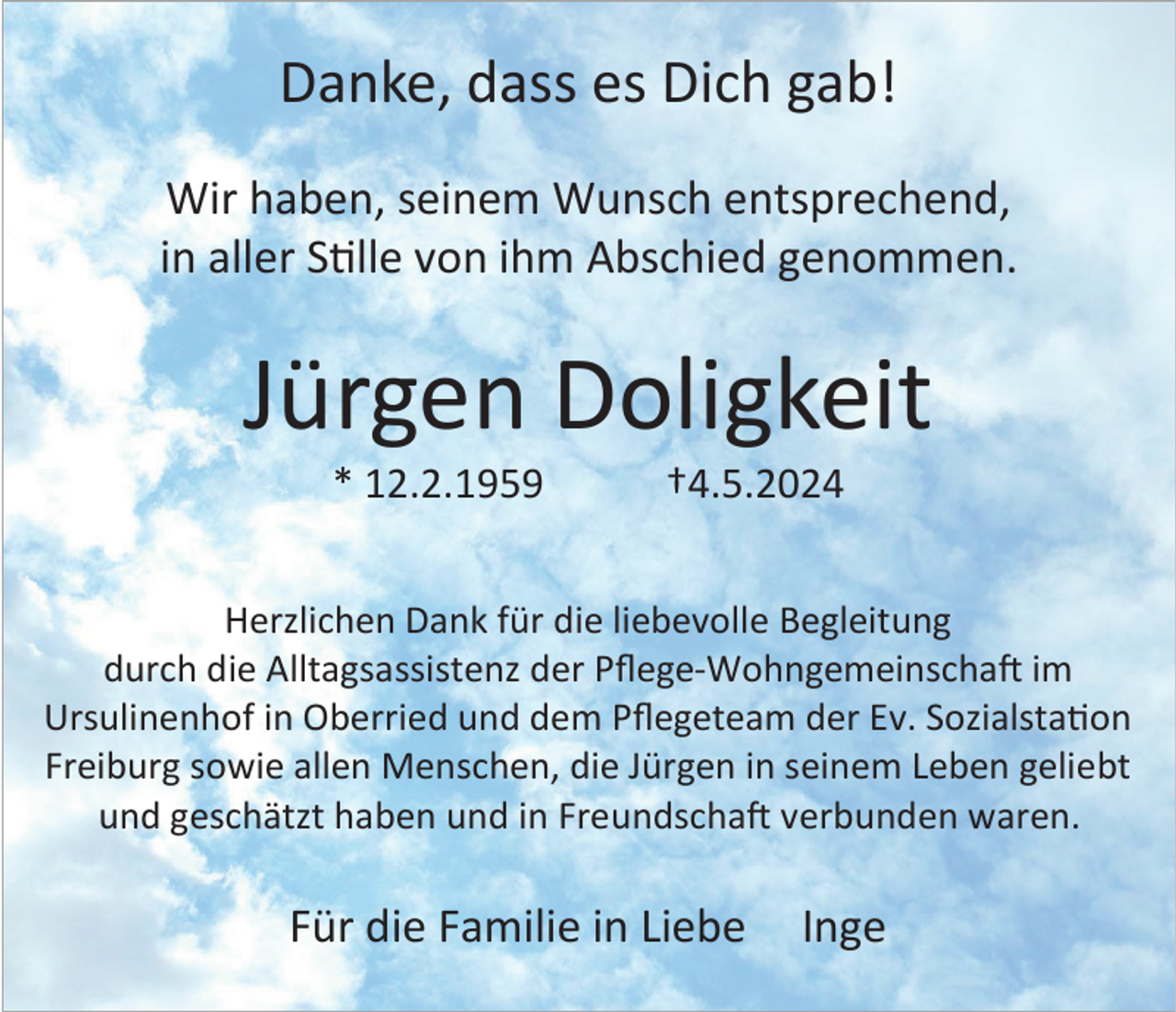 <p>Danke, dass es Dich gab!<br />Wir haben, seinem Wunsch entsprechend,<br />in aller Stille von ihm Abschied genommen.</p><p>Jürgen Doligkeit<br />* 12.2.1959</p><p>†4.5.2024</p><p>Herzlichen Dank für die liebevolle Begleitung<br />durch die Alltagsassistenz der Pflege-Wohngemeinschaft im<br />Ursulinenhof in Oberried und dem Pflegeteam der Ev. Sozialstation<br />Freiburg sowie allen Menschen, die Jürgen in seinem Leben geliebt<br />und geschätzt haben und in Freundschaft verbunden waren.</p><p>Für die Familie in Liebe</p><p>Inge</p>