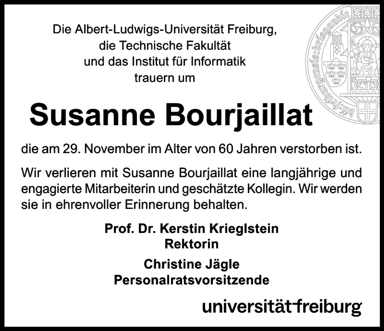 <p>Die Albert-Ludwigs-Universität Freiburg,<br />die Technische Fakultät<br />und das Institut für Informatik<br />trauern um</p><p>Susanne Bourjaillat<br />die am 29. November im Alter von 60 Jahren verstorben ist.<br />Wir verlieren mit Susanne Bourjaillat eine langjährige und<br />engagierte Mitarbeiterin und geschätzte Kollegin. Wir werden<br />sie in ehrenvoller Erinnerung behalten.<br />Prof. Dr. Kerstin Krieglstein<br />Rektorin<br />Christine Jägle<br />Personalratsvorsitzende</p>