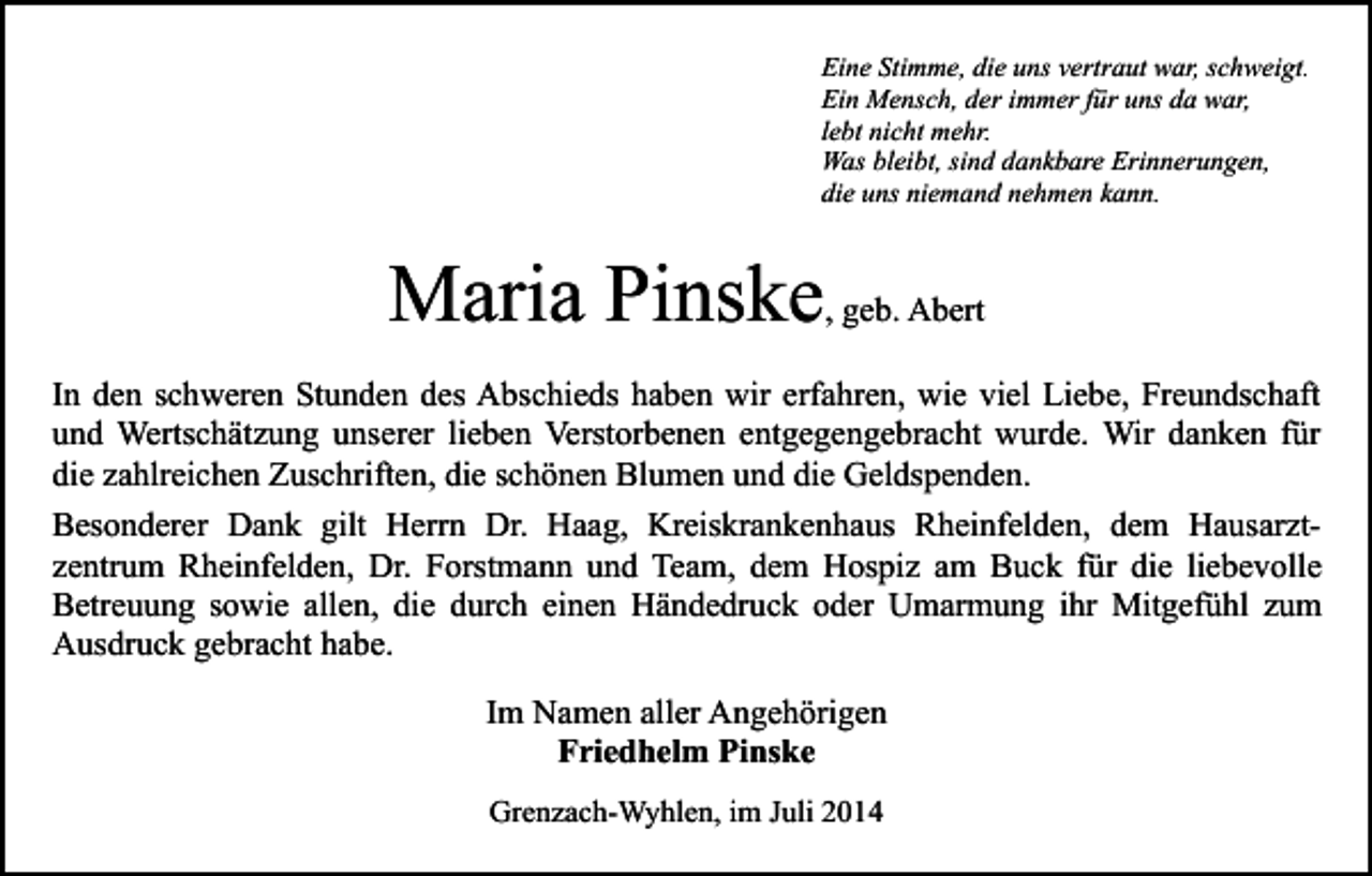 <p>Eine Stimme, die uns vertraut war, schweigt.<br />Ein Mensch, der immer für uns da war,<br />lebt nicht mehr.<br />Was bleibt, sind dankbare Erinnerungen,<br />die uns niemand nehmen kann.</p><p>Maria Pinske, geb. Abert<br />In den schweren Stunden des Abschieds haben wir erfahren, wie viel Liebe, Freundschaft<br />und Wertschätzung unserer lieben Verstorbenen entgegengebracht wurde. Wir danken für<br />die zahlreichen Zuschriften, die schönen Blumen und die Geldspenden.<br />Besonderer Dank gilt Herrn Dr. Haag, Kreiskrankenhaus Rheinfelden, dem Hausarztzentrum Rheinfelden, Dr. Forstmann und Team, dem Hospiz am Buck für die liebevolle<br />Betreuung sowie allen, die durch einen Händedruck oder Umarmung ihr Mitgefühl zum<br />Ausdruck gebracht habe.<br />Im Namen aller Angehörigen<br />Friedhelm Pinske<br />Grenzach-Wyhlen, im Juli 2014</p>