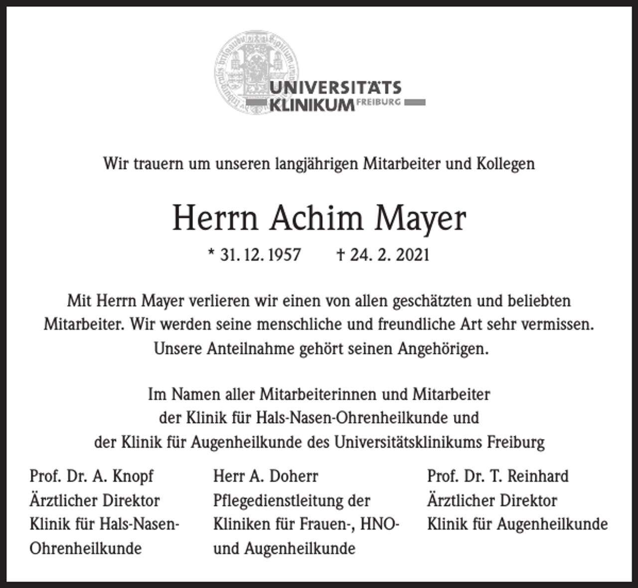 <p>Wir trauern um unseren langjährigen Mitarbeiter und Kollegen</p><p>Herrn Achim Mayer<br />* 31. 12. 1957 † 24. 2. 2021<br />Mit Herrn Mayer verlieren wir einen von allen geschätzten und beliebten<br />­Mitarbeiter. Wir werden seine menschliche und freundliche Art sehr vermissen.<br />Unsere Anteilnahme gehört seinen Angehörigen.<br />Im Namen aller Mitarbeiterinnen und Mitarbeiter<br />der Klinik für Hals-Nasen-Ohrenheilkunde und<br />der Klinik für Augenheilkunde des Universitätsklinikums Freiburg<br />Prof. Dr. A. Knopf<br />Ärztlicher Direktor<br />Klinik für Hals-Nasen-<br />Ohrenheilkunde</p><p>Herr A. Doherr<br />Pflegedienstleitung der<br />Kliniken für Frauen-, HNO-<br />und Augenheilkunde</p><p>Prof. Dr. T. Reinhard<br />Ärztlicher Direktor<br />Klinik für Augenheilkunde</p>
