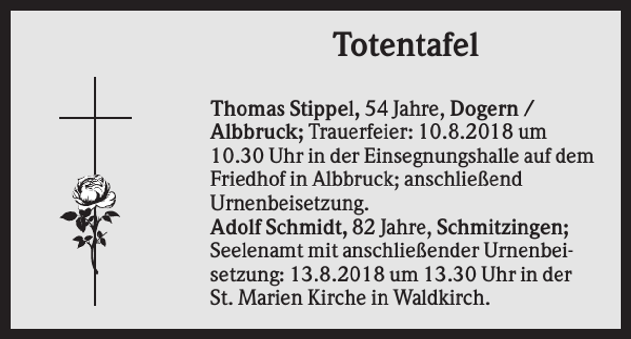 <p>Totentafel<br />Thomas Stippel, 54 Jahre, Dogern /<br />Albbruck; Trauerfeier: 10.8.2018 um<br />10.30 Uhr in der Einsegnungshalle auf dem<br />Friedhof in Albbruck; anschließend<br />Urnenbeisetzung.<br />Adolf Schmidt, 82 Jahre, Schmitzingen;<br />Seelenamt mit anschließender Urnenbeisetzung: 13.8.2018 um 13.30 Uhr in der<br />St. Marien Kirche in Waldkirch.</p>