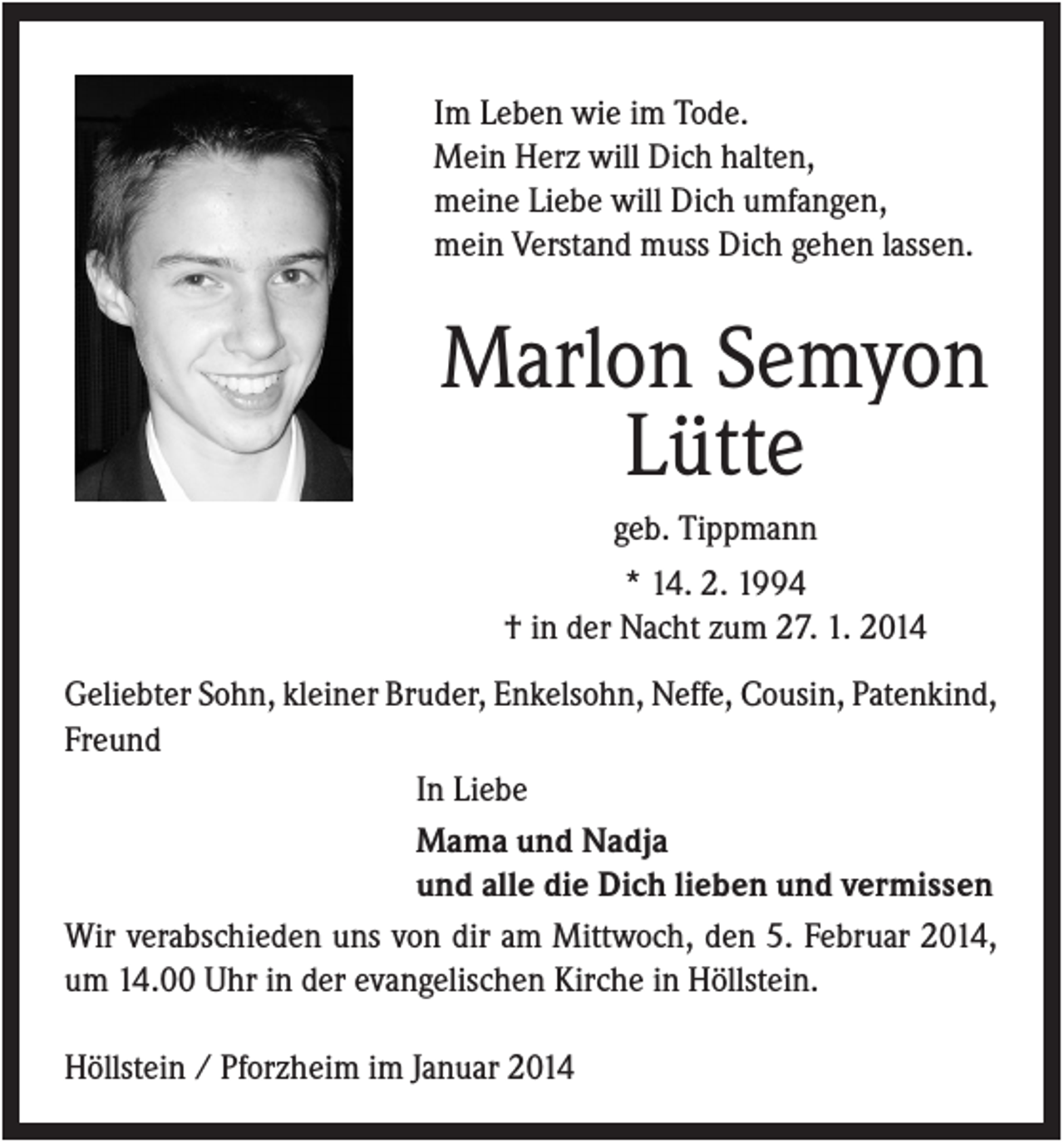 <p>Im Leben wie im Tode.<br />Mein Herz will Dich halten,<br />meine Liebe will Dich umfangen,<br />mein Verstand muss Dich gehen lassen.</p><p>Marlon Semyon<br />Lütte<br />geb. Tippmann<br />* 14. 2. 1994<br />† in der Nacht zum 27. 1. 2014<br />Geliebter Sohn, kleiner Bruder, Enkelsohn, Neffe, Cousin, Patenkind,<br />Freund<br />In Liebe<br />Mama und Nadja<br />und alle die Dich lieben und vermissen<br />Wir verabschieden uns von dir am Mittwoch, den 5. Februar 2014,<br />um 14.00 Uhr in der evangelischen Kirche in Höllstein.<br />Höllstein / Pforzheim im Januar 2014</p>