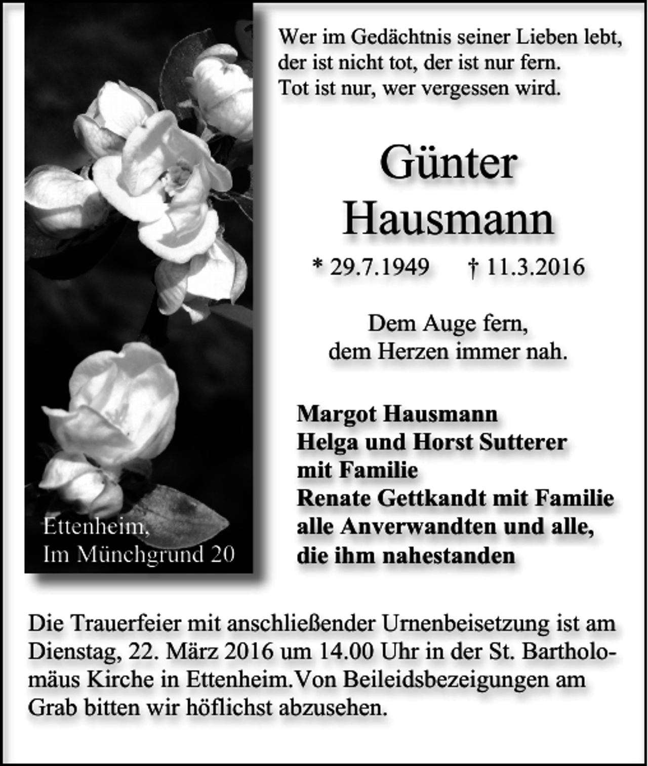 <p>Wer im Gedächtnis seiner Lieben lebt,<br />der ist nicht tot, der ist nur fern.<br />Tot ist nur, wer vergessen wird.</p><p>Günter<br />Hausmann<br />* 29.7.1949</p><p>† 11.3.2016</p><p>Dem Auge fern,<br />dem Herzen immer nah.</p><p>Ettenheim,<br />Im Münchgrund 20</p><p>Margot Hausmann<br />Helga und Horst Sutterer<br />mit Familie<br />Renate Gettkandt mit Familie<br />alle Anverwandten und alle,<br />die ihm nahestanden</p><p>Die Trauerfeier mit anschließender Urnenbeisetzung ist am<br />Dienstag, 22. März 2016 um 14.00 Uhr in der St. Bartholomäus Kirche in Ettenheim.Von Beileidsbezeigungen am<br />Grab bitten wir höflichst abzusehen.</p>