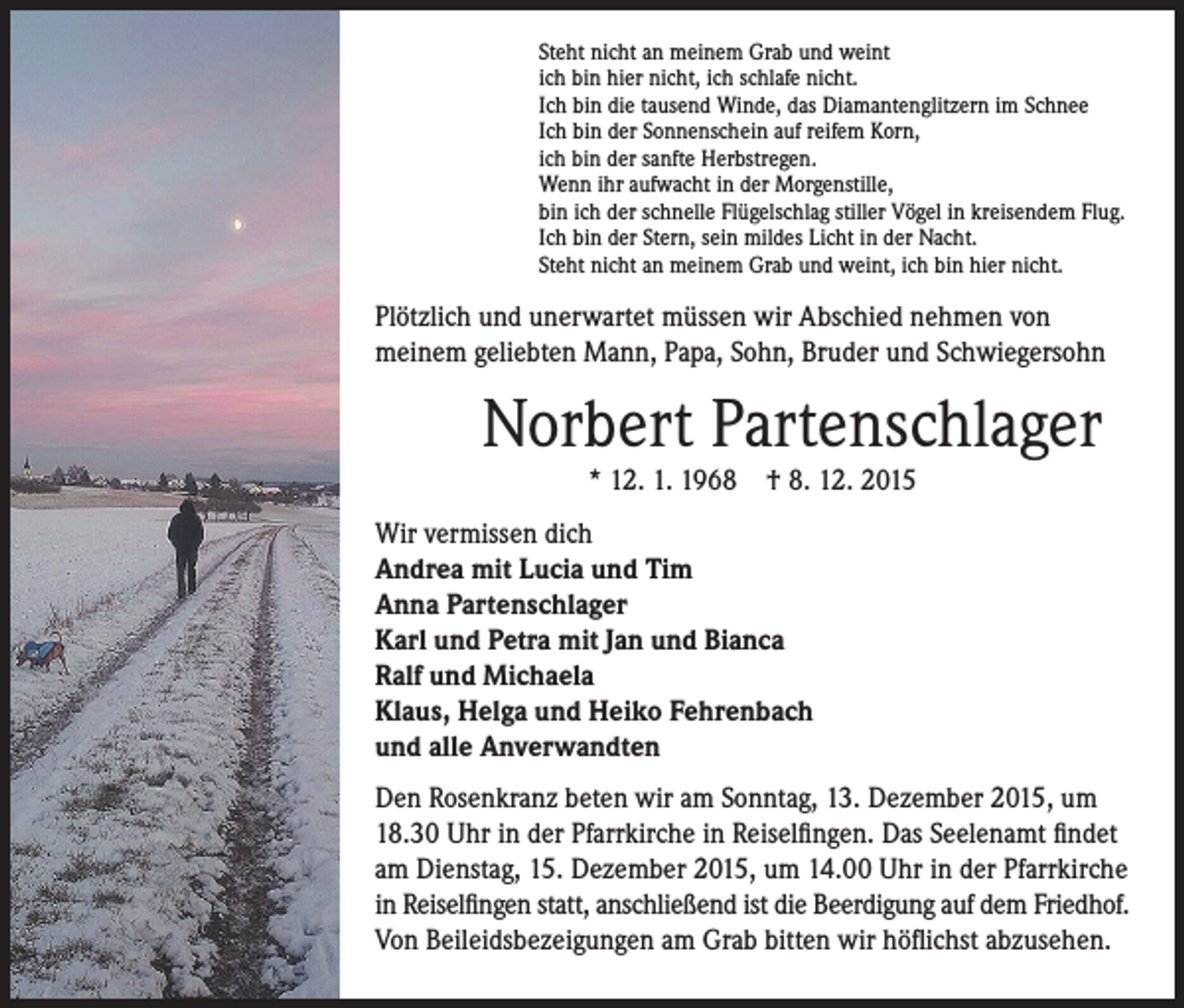 <p>P lötzlich und unerwartet müssen wir Abschied nehmen von<br />meinem geliebten Mann, Papa, Sohn, Bruder und Schwiegersohn</p><p>Wir vermissen dich<br />Andrea mit Lucia und Tim<br />Anna Partenschlager<br />Karl und Petra mit Jan und Bianca<br />Ralf und Michaela<br />Klaus, Helga und Heiko Fehrenbach<br />und alle Anverwandten</p><p>en Rosenkranz beten wir am Sonntag, 13. Dezember 2015, um<br />D<br />18.30 Uhr in der Pfarrkirche in Reiselfingen. Das Seelenamt findet<br />am Dienstag, 15. Dezember 2015, um 14.00 Uhr in der Pfarrkirche<br />in Reiselfingen statt, anschließend ist die Beerdigung auf dem Friedhof.<br />Von Beileidsbezeigungen am Grab bitten wir höflichst abzusehen.</p><p>Steht nicht an meinem Grab und weint<br />ich bin hier nicht, ich schlafe nicht.<br />Ich bin die tausend Winde, das Diamantenglitzern im Schnee<br />Ich bin der Sonnenschein auf reifem Korn,<br />ich bin der sanfte Herbstregen.<br />Wenn ihr aufwacht in der Morgenstille,<br />bin ich der schnelle Flügelschlag stiller Vögel in kreisendem Flug.<br />Ich bin der Stern, sein mildes Licht in der Nacht.<br />Steht nicht an meinem Grab und weint, ich bin hier nicht.</p><p>Norbert Partenschlager</p><p>* 12. 1. 1968 † 8. 12. 2015</p>