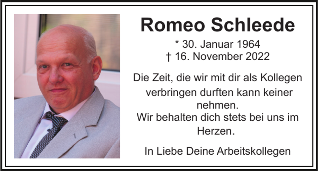 <p>Romeo Schleede<br />* 30. Januar 1964<br />† 16. November 2022<br />Die Zeit, die wir mit dir als Kollegen<br />verbringen durften kann keiner<br />nehmen.<br />Wir behalten dich stets bei uns im<br />Herzen.<br />In Liebe Deine Arbeitskollegen</p>