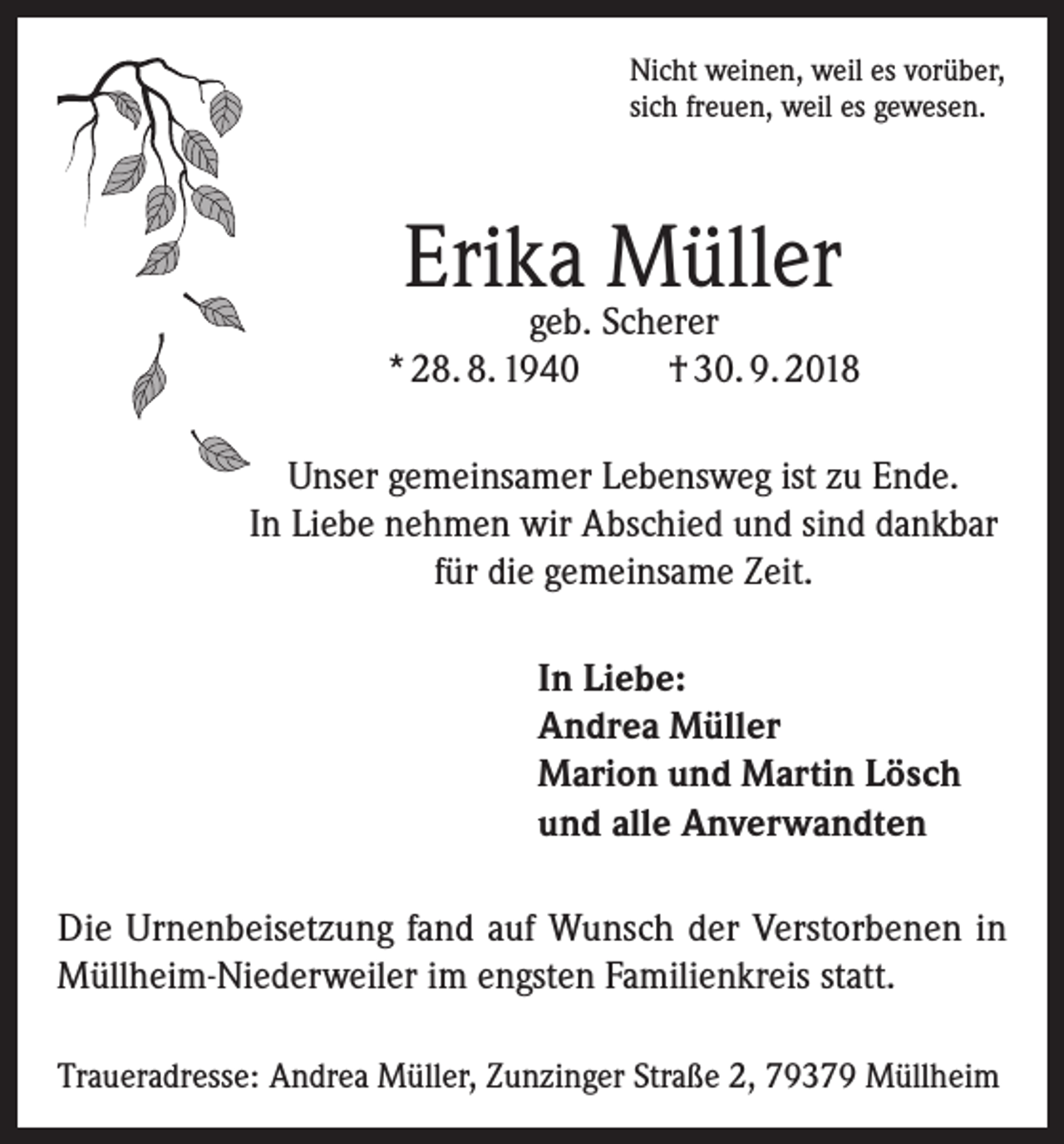 <p>Nicht weinen, weil es vorüber,<br />sich freuen, weil es gewesen.</p><p>Erika Müller</p><p>geb. Scherer<br />* 28. 8. 1940<br />† 30. 9. 2018<br />Unser gemeinsamer Lebensweg ist zu Ende.<br />In Liebe nehmen wir Abschied und sind dankbar<br />für die gemeinsame Zeit.<br />In Liebe:<br />Andrea Müller<br />Marion und Martin Lösch<br />und alle Anverwandten<br />Die Urnenbeisetzung fand auf Wunsch der Verstorbenen in<br />Müllheim-Niederweiler im engsten Familienkreis statt.<br />Traueradresse: Andrea Müller, Zunzinger Straße 2, 79379 Müllheim</p>