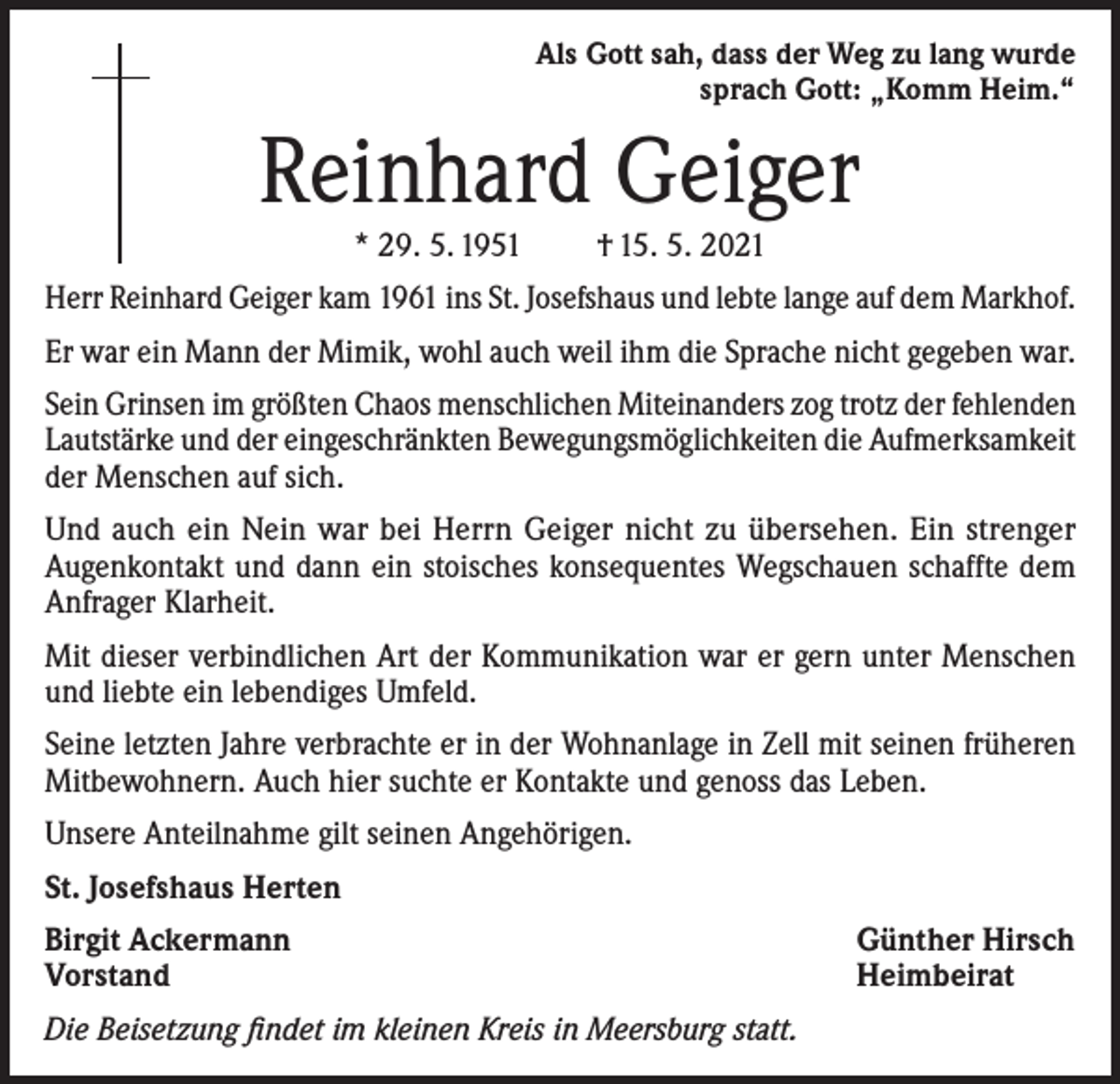 <p>Als Gott sah, dass der Weg zu lang wurde<br />sprach Gott: „Komm Heim.“</p><p>Reinhard Geiger<br />* 29. 5. 1951</p><p>† 15. 5. 2021</p><p>Herr Reinhard Geiger kam 1961 ins St. Josefshaus und lebte lange auf dem Markhof.<br />Er war ein Mann der Mimik, wohl auch weil ihm die Sprache nicht gegeben war.<br />Sein Grinsen im größten Chaos menschlichen Miteinanders zog trotz der fehlenden<br />Lautstärke und der eingeschränkten Bewegungsmöglichkeiten die Aufmerksamkeit<br />der Menschen auf sich.<br />Und auch ein Nein war bei Herrn Geiger nicht zu übersehen. Ein strenger<br />Augenkontakt und dann ein stoisches konsequentes Wegschauen schaffte dem<br />Anfrager Klarheit.<br />Mit dieser verbindlichen Art der Kommunikation war er gern unter Menschen<br />und liebte ein lebendiges Umfeld.<br />Seine letzten Jahre verbrachte er in der Wohnanlage in Zell mit seinen früheren<br />Mitbewohnern. Auch hier suchte er Kontakte und genoss das Leben.<br />Unsere Anteilnahme gilt seinen Angehörigen.<br />St. Josefshaus Herten<br />Birgit Ackermann<br />Vorstand<br />Die Beisetzung findet im kleinen Kreis in Meersburg statt.</p><p>Günther Hirsch<br />Heimbeirat</p>