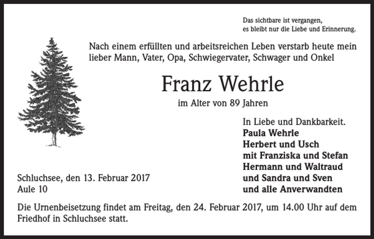 <p>Das sichtbare ist vergangen,<br />es bleibt nur die Liebe und Erinnerung.</p><p>Nach einem erfüllten und arbeitsreichen Leben verstarb heute mein<br />lieber Mann, Vater, Opa, Schwiegervater, Schwager und Onkel</p><p>Franz Wehrle<br />im Alter von 89 Jahren</p><p>Schluchsee, den 13. Februar 2017<br />Aule 10</p><p>In Liebe und Dankbarkeit.<br />Paula Wehrle<br />Herbert und Usch<br />mit Franziska und Stefan<br />Hermann und Waltraud<br />und Sandra und Sven<br />und alle Anverwandten</p><p>Die Urnenbeisetzung findet am Freitag, den 24. Februar 2017, um 14.00 Uhr auf dem<br />Friedhof in Schluchsee statt.</p>
