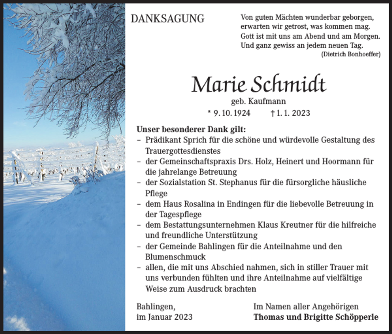 <p>DANKSAGUNG</p><p>on guten Mächten wunderbar geborgen,<br />V<br />erwarten wir getrost, was kommen mag.<br />Gott ist mit uns am Abend und am Morgen.<br />Und ganz gewiss an jedem neuen Tag.</p><p>(Dietrich Bonhoeffer)</p><p>Marie Schmidt<br />geb. Kaufmann<br />* 9. 10. 1924 † 1. 1. 2023</p><p>Unser besonderer Dank gilt:<br />– Prädikant Sprich für die schöne und würdevolle Gestaltung des<br />Trauergottesdienstes<br />– der Gemeinschaftspraxis Drs. Holz, Heinert und Hoormann für<br />die jahrelange Betreuung<br />– der Sozialstation St. Stephanus für die fürsorgliche häusliche<br />Pflege<br />– dem Haus Rosalina in Endingen für die liebevolle Betreuung in<br />der Tagespflege<br />– dem Bestattungsunternehmen Klaus Kreutner für die hilfreiche<br />und freundliche Unterstützung<br />– der Gemeinde Bahlingen für die Anteilnahme und den<br />Blumenschmuck<br />– allen, die mit uns Abschied nahmen, sich in stiller Trauer mit<br />uns verbunden fühlten und ihre Anteilnahme auf vielfältige<br />Weise zum Ausdruck brachten<br />Bahlingen,<br />im Januar 2023</p><p>Im Namen aller Angehörigen<br />Thomas und Brigitte Schöpperle</p>