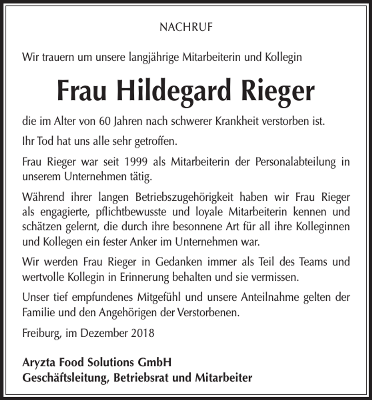<p>NACHRUF<br />Wir trauern um unsere langjährige Mitarbeiterin und Kollegin</p><p>Frau Hildegard Rieger<br />die im Alter von 60 Jahren nach schwerer Krankheit verstorben ist.<br />Ihr Tod hat uns alle sehr getroffen.<br />Frau Rieger war seit 1999 als Mitarbeiterin der Personalabteilung in<br />unserem Unternehmen tätig.<br />Während ihrer langen Betriebszugehörigkeit haben wir Frau Rieger<br />als engagierte, pflichtbewusste und loyale Mitarbeiterin kennen und<br />schätzen gelernt, die durch ihre besonnene Art für all ihre Kolleginnen<br />und Kollegen ein fester Anker im Unternehmen war.<br />Wir werden Frau Rieger in Gedanken immer als Teil des Teams und<br />wertvolle Kollegin in Erinnerung behalten und sie vermissen.<br />Unser tief empfundenes Mitgefühl und unsere Anteilnahme gelten der<br />Familie und den Angehörigen der Verstorbenen.<br />Freiburg, im Dezember 2018<br />Aryzta Food Solutions GmbH<br />Geschäftsleitung, Betriebsrat und Mitarbeiter</p>