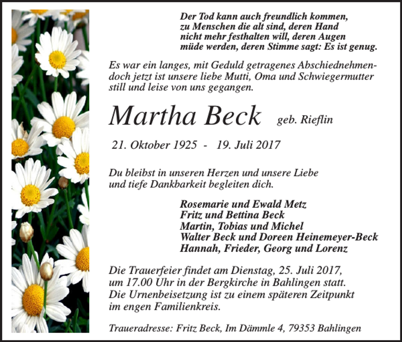 <p>Der Tod kann auch freundlich kommen,<br />zu Menschen die alt sind, deren Hand<br />nicht mehr festhalten will, deren Augen<br />müde werden, deren Stimme sagt: Es ist genug.</p><p>Es war ein langes, mit Geduld getragenes Abschiednehmendoch jetzt ist unsere liebe Mutti, Oma und Schwiegermutter<br />still und leise von uns gegangen.</p><p>Martha Beck</p><p>geb. Rieflin</p><p>21. Oktober 1925 - 19. Juli 2017<br />Du bleibst in unseren Herzen und unsere Liebe<br />und tiefe Dankbarkeit begleiten dich.<br />Rosemarie und Ewald Metz<br />Fritz und Bettina Beck<br />Martin, Tobias und Michel<br />Walter Beck und Doreen Heinemeyer-Beck<br />Hannah, Frieder, Georg und Lorenz</p><p>Die Trauerfeier findet am Dienstag, 25. Juli 2017,<br />um 17.00 Uhr in der Bergkirche in Bahlingen statt.<br />Die Urnenbeisetzung ist zu einem späteren Zeitpunkt<br />im engen Familienkreis.<br />Traueradresse: Fritz Beck, Im Dämmle 4, 79353 Bahlingen</p>