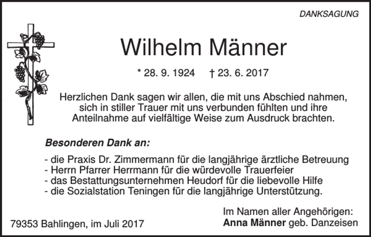 <p>DANKSAGUNG</p><p>Wilhelm Männer<br />* 28. 9. 1924</p><p>† 23. 6. 2017</p><p>Herzlichen Dank sagen wir allen, die mit uns Abschied nahmen,<br />sich in stiller Trauer mit uns verbunden fühlten und ihre<br />Anteilnahme auf vielfältige Weise zum Ausdruck brachten.<br />Besonderen Dank an:<br />- die Praxis Dr. Zimmermann für die langjährige ärztliche Betreuung<br />- Herrn Pfarrer Herrmann für die würdevolle Trauerfeier<br />- das Bestattungsunternehmen Heudorf für die liebevolle Hilfe<br />- die Sozialstation Teningen für die langjährige Unterstützung.<br />79353 Bahlingen, im Juli 2017</p><p>Im Namen aller Angehörigen:<br />Anna Männer geb. Danzeisen</p>