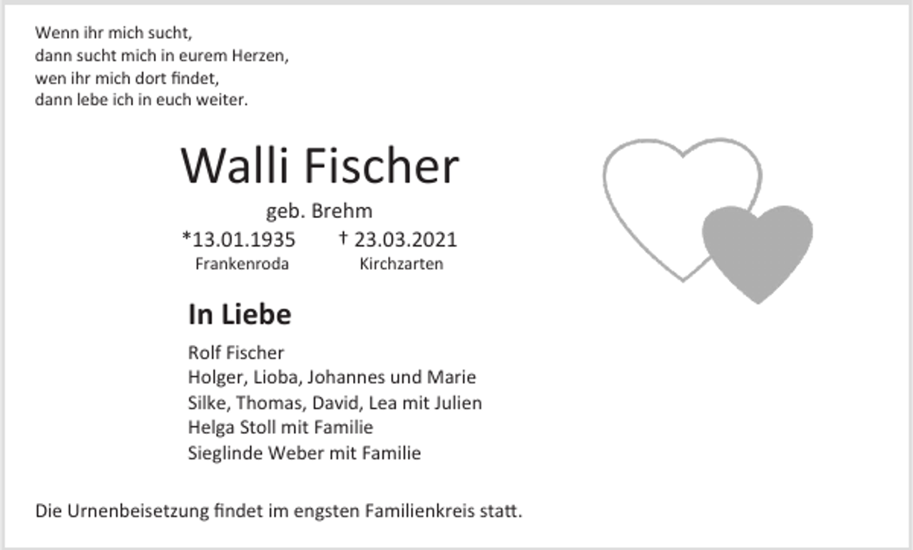 <p>Wenn ihr mich sucht,<br />dann sucht mich in eurem Herzen,<br />wen ihr mich dort findet,<br />dann lebe ich in euch weiter.</p><p>Walli Fischer<br />geb. Brehm<br />*13.01.1935<br />† 23.03.2021<br />Frankenroda</p><p>Kirchzarten</p><p>In Liebe<br />Rolf Fischer<br />Holger, Lioba, Johannes und Marie<br />Silke, Thomas, David, Lea mit Julien<br />Helga Stoll mit Familie<br />Sieglinde Weber mit Familie<br />Die Urnenbeisetzung findet im engsten Familienkreis statt.</p>