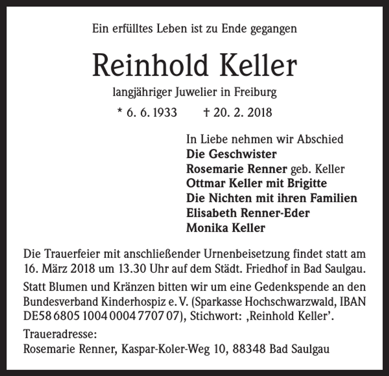 <p>Ein erfülltes Leben ist zu Ende gegangen</p><p>Reinhold Keller<br />langjähriger Juwelier in Freiburg<br />* 6. 6. 1933 † 20. 2. 2018<br />In Liebe nehmen wir Abschied<br />Die Geschwister<br />Rosemarie Renner geb. Keller<br />Ottmar Keller mit Brigitte<br />Die Nichten mit ihren Familien<br />Elisabeth Renner-Eder<br />Monika Keller<br />Die Trauerfeier mit anschließender Urnenbeisetzung ­findet statt am<br />16. März 2018 um 13.30 Uhr auf dem Städt. Friedhof in Bad Saulgau.<br />Statt Blumen und Kränzen bitten wir um eine Gedenkspende an den<br />Bundesverband Kinderhospiz e. V. (Sparkasse Hochschwarzwald, IBAN<br />DE58 6805 1004 0004 77), Stichwort: ‚Reinhold Keller’.<br />Traueradresse:<br />Rosemarie Renner, Kaspar-Koler-Weg 10, 88348 Bad Saulgau</p>