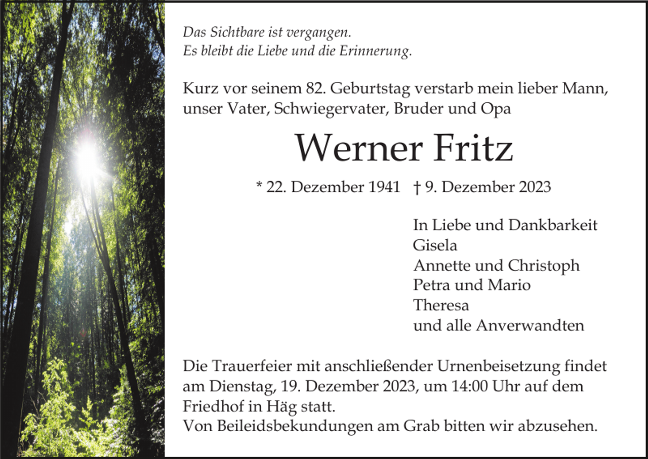 <p>Das Sichtbare ist vergangen.<br />Es bleibt die Liebe und die Erinnerung.</p><p>Kurz vor seinem 82. Geburtstag verstarb mein lieber Mann,<br />unser Vater, Schwiegervater, Bruder und Opa</p><p>Werner Fritz<br />* 22. Dezember 1941 † 9. Dezember 2023<br />In Liebe und Dankbarkeit<br />Gisela<br />Annette und Christoph<br />Petra und Mario<br />Theresa<br />und alle Anverwandten<br />Die Trauerfeier mit anschließender Urnenbeisetzung findet<br />am Dienstag, 19. Dezember 2023, um 14:00 Uhr auf dem<br />Friedhof in Häg statt.<br />Von Beileidsbekundungen am Grab bitten wir abzusehen.</p>