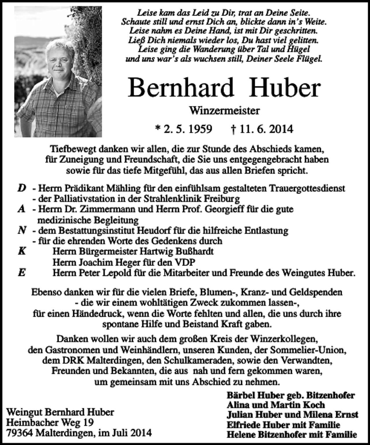 <p>Leise kam das Leid zu Dir, trat an Deine Seite.<br />Schaute still und ernst Dich an, blickte dann in’s Weite.<br />Leise nahm es Deine Hand, ist mit Dir geschritten.<br />Ließ Dich niemals wieder los, Du hast viel gelitten.<br />Leise ging die Wanderung über Tal und Hügel<br />und uns war’s als wuchsen still, Deiner Seele Flügel.</p><p>Bernhard Huber<br />Winzermeister<br />* 2. 5. 1959</p><p>† 11. 6. 2014</p><p>Tiefbewegt danken wir allen, die zur Stunde des Abschieds kamen,<br />für Zuneigung und Freundschaft, die Sie uns entgegengebracht haben<br />sowie für das tiefe Mitgefühl, das aus allen Briefen spricht.</p><p>D - Herrn Prädikant Mähling für den einfühlsam gestalteten Trauergottesdienst<br />- der Palliativstation in der Strahlenklinik Freiburg</p><p>A - Herrn Dr. Zimmermann und Herrn Prof. Georgieff für die gute<br />medizinische Begleitung</p><p>N - dem Bestattungsinstitut Heudorf für die hilfreiche Entlastung<br />- für die ehrenden Worte des Gedenkens durch<br />Herrn Bürgermeister Hartwig Bußhardt<br />Herrn Joachim Heger für den VDP<br />E<br />Herrn Peter Lepold für die Mitarbeiter und Freunde des Weingutes Huber.</p><p>K</p><p>Ebenso danken wir für die vielen Briefe, Blumen-, Kranz- und Geldspenden<br />- die wir einem wohltätigen Zweck zukommen lassen-,<br />für einen Händedruck, wenn die Worte fehlten und allen, die uns durch ihre<br />spontane Hilfe und Beistand Kraft gaben.<br />Danken wollen wir auch dem großen Kreis der Winzerkollegen,<br />den Gastronomen und Weinhändlern, unseren Kunden, der Sommelier-Union,<br />dem DRK Malterdingen, den Schulkameraden, sowie den Verwandten,<br />Freunden und Bekannten, die aus nah und fern gekommen waren,<br />um gemeinsam mit uns Abschied zu nehmen.<br />Bärbel Huber geb. Bitzenhofer<br />Alina und Martin Koch<br />Weingut Bernhard Huber<br />Julian Huber und Milena Ernst<br />Heimbacher Weg 19<br />Elfriede Huber mit Familie<br />79364 Malterdingen, im Juli 2014<br />Helene Bitzenhofer mit Familie</p>