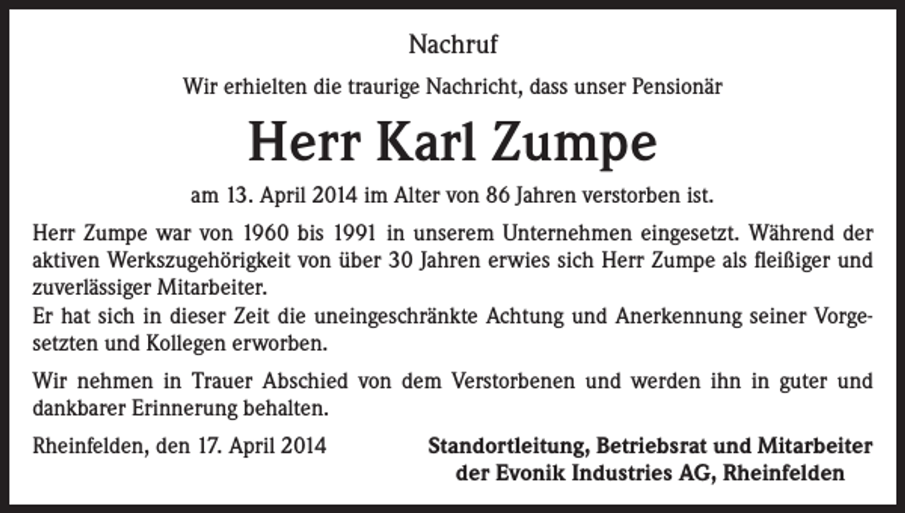<p>Nachruf<br />Wir erhielten die traurige Nachricht, dass unser Pensionär</p><p>Herr Karl Zumpe<br />am 13. April 2014 im Alter von 86 Jahren verstorben ist.<br />Herr Zumpe war von 1960 bis 1991 in unserem Unternehmen eingesetzt. Während der<br />aktiven Werkszugehörigkeit von über 30 Jahren erwies sich Herr Zumpe als fleißiger und<br />zuverlässiger Mitarbeiter.<br />Er hat sich in dieser Zeit die uneingeschränkte Achtung und Anerkennung seiner Vorgesetzten und Kollegen erworben.<br />Wir nehmen in Trauer Abschied von dem Verstorbenen und werden ihn in guter und<br />dankbarer Erinnerung behalten.<br />Rheinfelden, den 17. April 2014</p><p>Standortleitung, Betriebsrat und Mitarbeiter<br />der Evonik Industries AG, Rheinfelden</p>