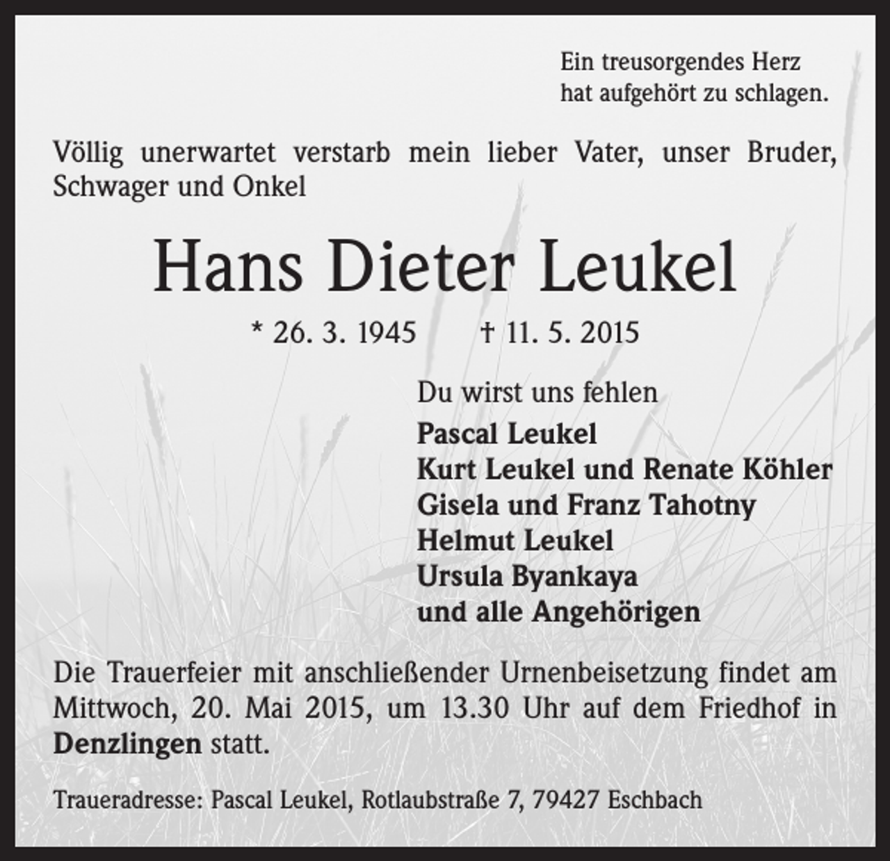<p>Ein treusorgendes Herz<br />hat aufgehört zu schlagen.</p><p>Völlig unerwartet verstarb mein lieber Vater, unser Bruder,<br />Schwager und Onkel</p><p>Hans Dieter Leukel<br />* 26. 3. 1945 † 11. 5. 2015<br />Du wirst uns fehlen<br />Pascal Leukel<br />Kurt Leukel und Renate Köhler<br />Gisela und Franz Tahotny<br />Helmut Leukel<br />Ursula Byankaya<br />und alle Angehörigen<br />Die Trauerfeier mit anschließender Urnenbeisetzung findet am<br />Mittwoch, 20. Mai 2015, um 13.30 Uhr auf dem Friedhof in<br />Denzlingen statt.<br />Traueradresse: Pascal Leukel, Rotlaubstraße 7, 79427 Eschbach</p>