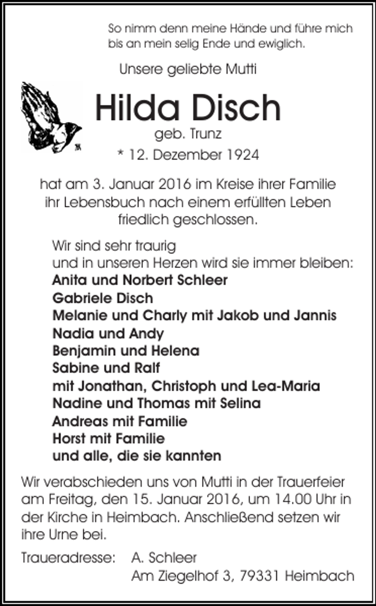 <p>So nimm denn meine Hände und führe mich<br />bis an mein selig Ende und ewiglich.</p><p>Unsere geliebte Mutti</p><p>Hilda Disch<br />geb. Trunz<br />* 12. Dezember 1924</p><p>hat am 3. Januar 2016 im Kreise ihrer Familie<br />ihr Lebensbuch nach einem erfüllten Leben<br />friedlich geschlossen.<br />Wir sind sehr traurig<br />und in unseren Herzen wird sie immer bleiben:<br />Anita und Norbert Schleer<br />Gabriele Disch<br />Melanie und Charly mit Jakob und Jannis<br />Nadia und Andy<br />Benjamin und Helena<br />Sabine und Ralf<br />mit Jonathan, Christoph und Lea-Maria<br />Nadine und Thomas mit Selina<br />Andreas mit Familie<br />Horst mit Familie<br />und alle, die sie kannten<br />Wir verabschieden uns von Mutti in der Trauerfeier<br />am Freitag, den 15. Januar 2016, um 14.00 Uhr in<br />der Kirche in Heimbach. Anschließend setzen wir<br />ihre Urne bei.<br />Traueradresse:</p><p>A. Schleer<br />Am Ziegelhof 3, 79331 Heimbach</p>